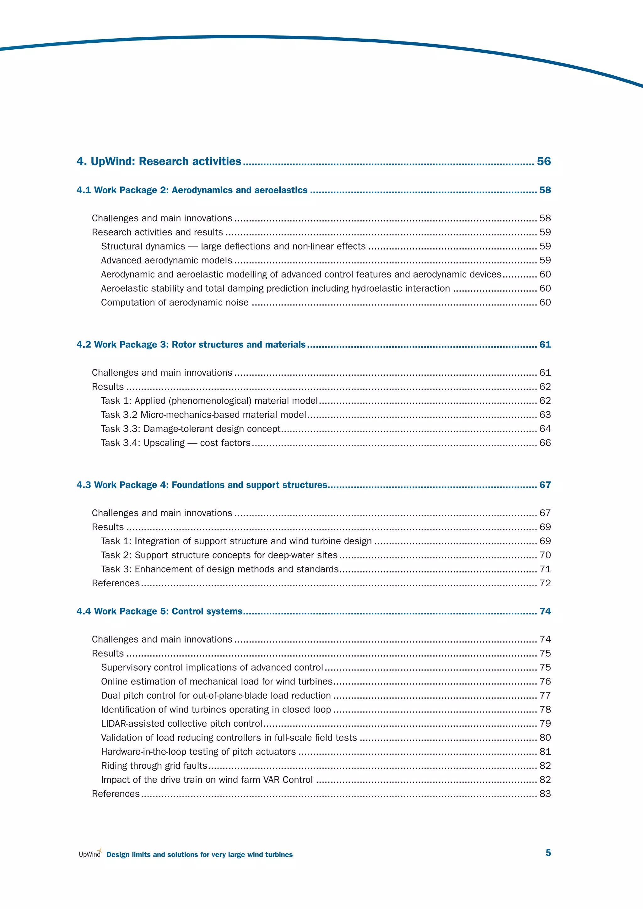 4. UpWind: Research activities .................................................................................................... 56

4.1 Work Package 2: Aerodynamics and aeroelastics .............................................................................. 58

    Challenges and main innovations ........................................................................................................ 58
    Research activities and results ........................................................................................................... 59
      Structural dynamics — large deflections and non-linear effects .......................................................... 59
      Advanced aerodynamic models ........................................................................................................ 59
      Aerodynamic and aeroelastic modelling of advanced control features and aerodynamic devices ............ 60
      Aeroelastic stability and total damping prediction including hydroelastic interaction ............................. 60
      Computation of aerodynamic noise .................................................................................................. 60



4.2 Work Package 3: Rotor structures and materials ............................................................................... 61

    Challenges and main innovations ........................................................................................................ 61
    Results ............................................................................................................................................. 62
      Task 1: Applied (phenomenological) material model ........................................................................... 62
      Task 3.2 Micro-mechanics-based material model ............................................................................... 63
      Task 3.3: Damage-tolerant design concept........................................................................................ 64
      Task 3.4: Upscaling — cost factors .................................................................................................. 66



4.3 Work Package 4: Foundations and support structures........................................................................ 67

    Challenges and main innovations ........................................................................................................ 67
    Results ............................................................................................................................................. 69
      Task 1: Integration of support structure and wind turbine design ........................................................ 69
      Task 2: Support structure concepts for deep-water sites .................................................................... 70
      Task 3: Enhancement of design methods and standards.................................................................... 71
    References ........................................................................................................................................ 72

4.4 Work Package 5: Control systems..................................................................................................... 74

    Challenges and main innovations ........................................................................................................ 74
    Results ............................................................................................................................................. 75
      Supervisory control implications of advanced control ......................................................................... 75
      Online estimation of mechanical load for wind turbines ...................................................................... 76
      Dual pitch control for out-of-plane-blade load reduction ...................................................................... 77
      Identification of wind turbines operating in closed loop ...................................................................... 78
      LIDAR-assisted collective pitch control .............................................................................................. 79
      Validation of load reducing controllers in full-scale field tests ............................................................. 80
      Hardware-in-the-loop testing of pitch actuators .................................................................................. 81
      Riding through grid faults ................................................................................................................. 82
      Impact of the drive train on wind farm VAR Control ............................................................................ 82
    References ........................................................................................................................................ 83




        Design limits and solutions for very large wind turbines                                                                                          5
 