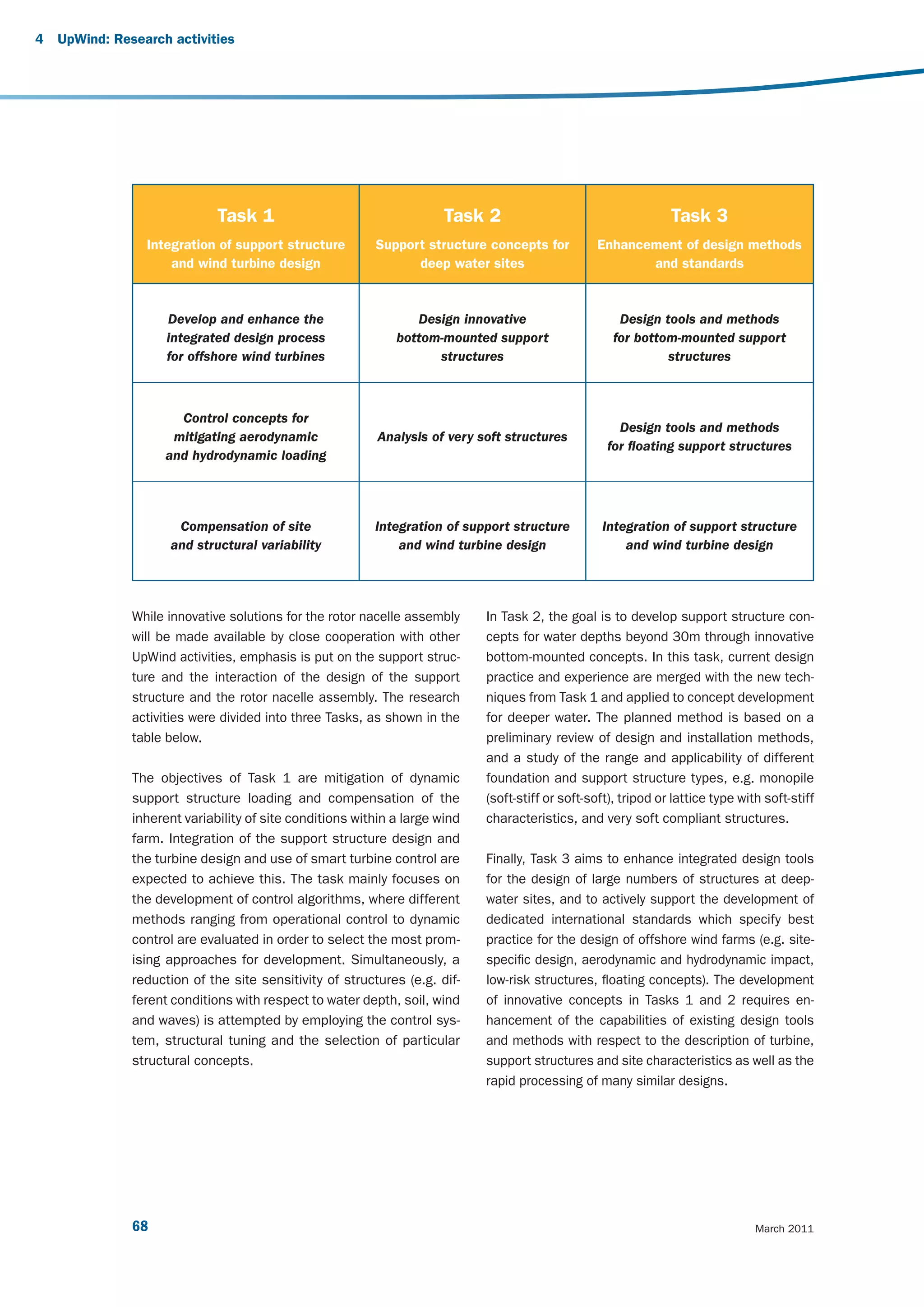 4   UpWind: Research activities




                              Task 1                                   Task 2                                    Task 3
                 Integration of support structure         Support structure concepts for           Enhancement of design methods
                     and wind turbine design                    deep water sites                          and standards


                     Develop and enhance the                     Design innovative                     Design tools and methods
                     integrated design process                bottom-mounted support                  for bottom-mounted support
                     for offshore wind turbines                     structures                                 structures



                       Control concepts for
                                                                                                       Design tools and methods
                      mitigating aerodynamic               Analysis of very soft structures
                                                                                                     for floating support structures
                     and hydrodynamic loading




                      Compensation of site                Integration of support structure          Integration of support structure
                     and structural variability               and wind turbine design                   and wind turbine design




               While innovative solutions for the rotor nacelle assembly     In Task 2, the goal is to develop support structure con-
               will be made available by close cooperation with other        cepts for water depths beyond 30m through innovative
               UpWind activities, emphasis is put on the support struc-      bottom-mounted concepts. In this task, current design
               ture and the interaction of the design of the support         practice and experience are merged with the new tech-
               structure and the rotor nacelle assembly. The research        niques from Task 1 and applied to concept development
               activities were divided into three Tasks, as shown in the     for deeper water. The planned method is based on a
               table below.                                                  preliminary review of design and installation methods,
                                                                             and a study of the range and applicability of different
               The objectives of Task 1 are mitigation of dynamic            foundation and support structure types, e.g. monopile
               support structure loading and compensation of the             (soft-stiff or soft-soft), tripod or lattice type with soft-stiff
               inherent variability of site conditions within a large wind   characteristics, and very soft compliant structures.
               farm. Integration of the support structure design and
               the turbine design and use of smart turbine control are       Finally, Task 3 aims to enhance integrated design tools
               expected to achieve this. The task mainly focuses on          for the design of large numbers of structures at deep-
               the development of control algorithms, where different        water sites, and to actively support the development of
               methods ranging from operational control to dynamic           dedicated international standards which specify best
               control are evaluated in order to select the most prom-       practice for the design of offshore wind farms (e.g. site-
               ising approaches for development. Simultaneously, a           specific design, aerodynamic and hydrodynamic impact,
               reduction of the site sensitivity of structures (e.g. dif-    low-risk structures, floating concepts). The development
               ferent conditions with respect to water depth, soil, wind     of innovative concepts in Tasks 1 and 2 requires en-
               and waves) is attempted by employing the control sys-         hancement of the capabilities of existing design tools
               tem, structural tuning and the selection of particular        and methods with respect to the description of turbine,
               structural concepts.                                          support structures and site characteristics as well as the
                                                                             rapid processing of many similar designs.




               68                                                                                                                 March 2011
 