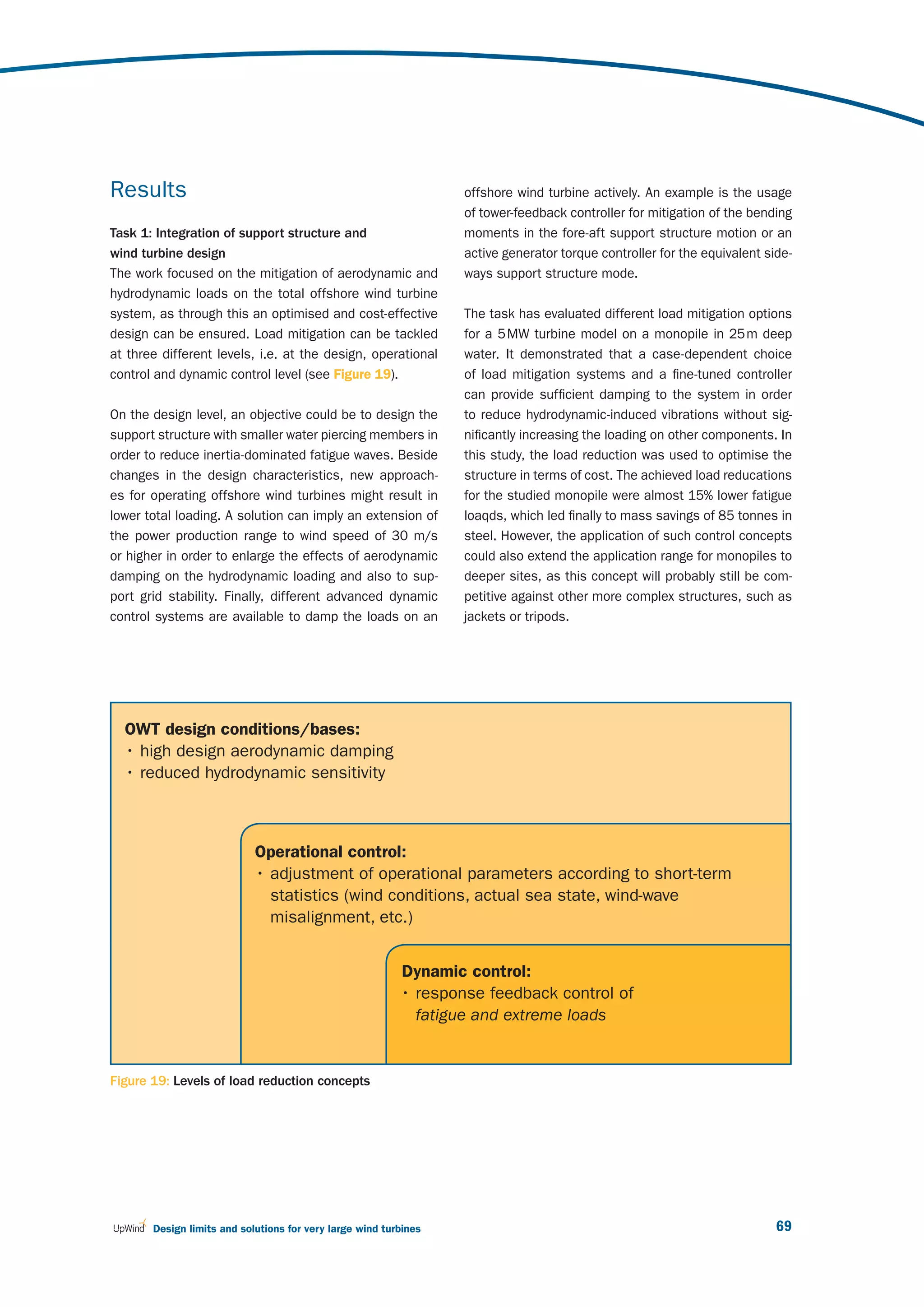 Results                                                           offshore wind turbine actively. An example is the usage
                                                                  of tower-feedback controller for mitigation of the bending
Task 1: Integration of support structure and                      moments in the fore-aft support structure motion or an
wind turbine design                                               active generator torque controller for the equivalent side-
The work focused on the mitigation of aerodynamic and             ways support structure mode.
hydrodynamic loads on the total offshore wind turbine
system, as through this an optimised and cost-effective           The task has evaluated different load mitigation options
design can be ensured. Load mitigation can be tackled             for a 5 MW turbine model on a monopile in 25 m deep
at three different levels, i.e. at the design, operational        water. It demonstrated that a case-dependent choice
control and dynamic control level (see Figure 19).                of load mitigation systems and a fine-tuned controller
                                                                  can provide sufficient damping to the system in order
On the design level, an objective could be to design the          to reduce hydrodynamic-induced vibrations without sig-
support structure with smaller water piercing members in          nificantly increasing the loading on other components. In
order to reduce inertia-dominated fatigue waves. Beside           this study, the load reduction was used to optimise the
changes in the design characteristics, new approach-              structure in terms of cost. The achieved load reducations
es for operating offshore wind turbines might result in           for the studied monopile were almost 15% lower fatigue
lower total loading. A solution can imply an extension of         loaqds, which led finally to mass savings of 85 tonnes in
the power production range to wind speed of 30 m/s                steel. However, the application of such control concepts
or higher in order to enlarge the effects of aerodynamic          could also extend the application range for monopiles to
damping on the hydrodynamic loading and also to sup-              deeper sites, as this concept will probably still be com-
port grid stability. Finally, different advanced dynamic          petitive against other more complex structures, such as
control systems are available to damp the loads on an             jackets or tripods.




  OWT design conditions/bases:
  • high design aerodynamic damping
  • reduced hydrodynamic sensitivity



                            Operational control:
                            • adjustment of operational parameters according to short-term
                              statistics (wind conditions, actual sea state, wind-wave
                              misalignment, etc.)


                                                          Dynamic control:
                                                          • response feedback control of
                                                            fatigue and extreme loads


Figure 19: Levels of load reduction concepts




       Design limits and solutions for very large wind turbines                                                           69
 
