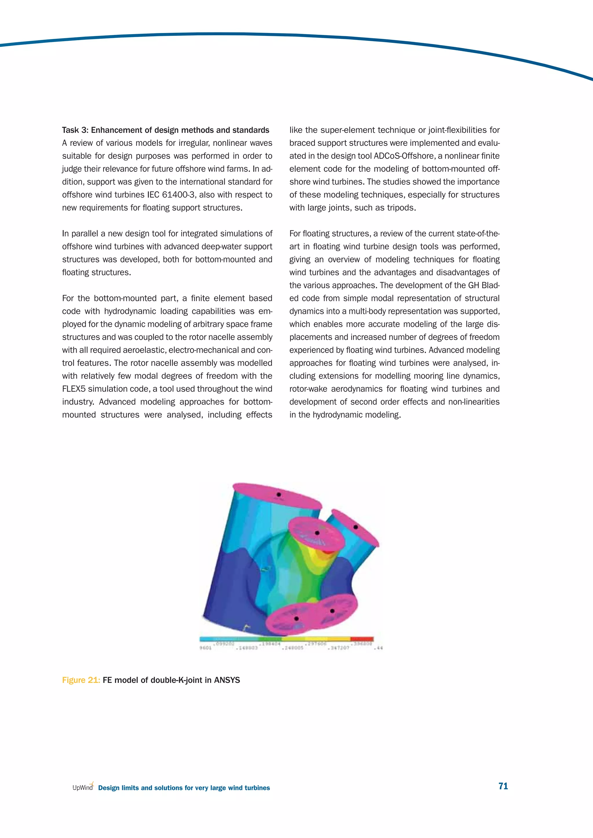 Task 3: Enhancement of design methods and standards                  like the super-element technique or joint-flexibilities for
A review of various models for irregular, nonlinear waves            braced support structures were implemented and evalu-
suitable for design purposes was performed in order to               ated in the design tool ADCoS-Offshore, a nonlinear finite
judge their relevance for future offshore wind farms. In ad-         element code for the modeling of bottom-mounted off-
dition, support was given to the international standard for          shore wind turbines. The studies showed the importance
offshore wind turbines IEC 61400-3, also with respect to             of these modeling techniques, especially for structures
new requirements for floating support structures.                    with large joints, such as tripods.

In parallel a new design tool for integrated simulations of          For floating structures, a review of the current state-of-the-
offshore wind turbines with advanced deep-water support              art in floating wind turbine design tools was performed,
structures was developed, both for bottom-mounted and                giving an overview of modeling techniques for floating
floating structures.                                                 wind turbines and the advantages and disadvantages of
                                                                     the various approaches. The development of the GH Blad-
For the bottom-mounted part, a finite element based                  ed code from simple modal representation of structural
code with hydrodynamic loading capabilities was em-                  dynamics into a multi-body representation was supported,
ployed for the dynamic modeling of arbitrary space frame             which enables more accurate modeling of the large dis-
structures and was coupled to the rotor nacelle assembly             placements and increased number of degrees of freedom
with all required aeroelastic, electro-mechanical and con-           experienced by floating wind turbines. Advanced modeling
trol features. The rotor nacelle assembly was modelled               approaches for floating wind turbines were analysed, in-
with relatively few modal degrees of freedom with the                cluding extensions for modelling mooring line dynamics,
FLEX5 simulation code, a tool used throughout the wind               rotor-wake aerodynamics for floating wind turbines and
industry. Advanced modeling approaches for bottom-                   development of second order effects and non-linearities
mounted structures were analysed, including effects                  in the hydrodynamic modeling.




Figure 21: FE model of double-K-joint in ANSYS




          Design limits and solutions for very large wind turbines                                                                71
 