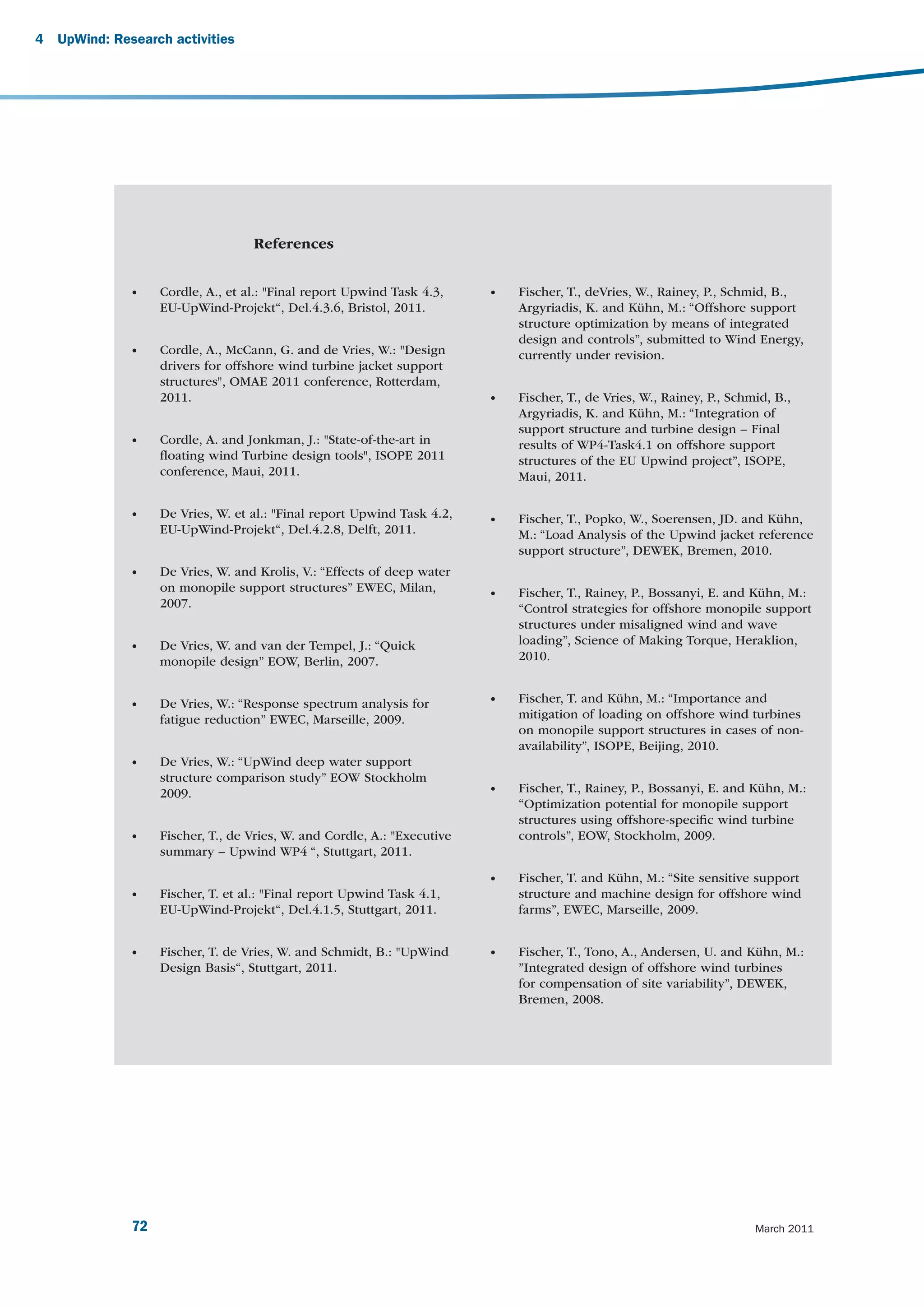 4   UpWind: Research activities




                                    References


               •    Cordle, A., et al.: "Final report Upwind Task 4.3,     •   Fischer, T., deVries, W., Rainey, P., Schmid, B.,
                    EU-UpWind-Projekt“, Del.4.3.6, Bristol, 2011.              Argyriadis, K. and Kühn, M.: “Offshore support
                                                                               structure optimization by means of integrated
                                                                               design and controls”, submitted to Wind Energy,
               •    Cordle, A., McCann, G. and de Vries, W.: "Design           currently under revision.
                    drivers for offshore wind turbine jacket support
                    structures", OMAE 2011 conference, Rotterdam,
                    2011.                                                  •   Fischer, T., de Vries, W., Rainey, P., Schmid, B.,
                                                                               Argyriadis, K. and Kühn, M.: “Integration of
                                                                               support structure and turbine design – Final
               •    Cordle, A. and Jonkman, J.: "State-of-the-art in           results of WP4-Task4.1 on offshore support
                    ﬂoating wind Turbine design tools", ISOPE 2011             structures of the EU Upwind project”, ISOPE,
                    conference, Maui, 2011.                                    Maui, 2011.

               •    De Vries, W. et al.: "Final report Upwind Task 4.2,    •   Fischer, T., Popko, W., Soerensen, JD. and Kühn,
                    EU-UpWind-Projekt“, Del.4.2.8, Delft, 2011.                M.: “Load Analysis of the Upwind jacket reference
                                                                               support structure”, DEWEK, Bremen, 2010.
               •    De Vries, W. and Krolis, V.: “Effects of deep water
                    on monopile support structures” EWEC, Milan,           •   Fischer, T., Rainey, P., Bossanyi, E. and Kühn, M.:
                    2007.                                                      “Control strategies for offshore monopile support
                                                                               structures under misaligned wind and wave
               •    De Vries, W. and van der Tempel, J.: “Quick                loading”, Science of Making Torque, Heraklion,
                    monopile design” EOW, Berlin, 2007.                        2010.


               •    De Vries, W.: “Response spectrum analysis for          •   Fischer, T. and Kühn, M.: “Importance and
                    fatigue reduction” EWEC, Marseille, 2009.                  mitigation of loading on offshore wind turbines
                                                                               on monopile support structures in cases of non-
                                                                               availability”, ISOPE, Beijing, 2010.
               •    De Vries, W.: “UpWind deep water support
                    structure comparison study” EOW Stockholm
                    2009.                                                  •   Fischer, T., Rainey, P., Bossanyi, E. and Kühn, M.:
                                                                               “Optimization potential for monopile support
                                                                               structures using offshore-speciﬁc wind turbine
               •    Fischer, T., de Vries, W. and Cordle, A.: "Executive       controls”, EOW, Stockholm, 2009.
                    summary – Upwind WP4 “, Stuttgart, 2011.
                                                                           •   Fischer, T. and Kühn, M.: “Site sensitive support
               •    Fischer, T. et al.: "Final report Upwind Task 4.1,         structure and machine design for offshore wind
                    EU-UpWind-Projekt“, Del.4.1.5, Stuttgart, 2011.            farms”, EWEC, Marseille, 2009.


               •    Fischer, T. de Vries, W. and Schmidt, B.: "UpWind      •   Fischer, T., Tono, A., Andersen, U. and Kühn, M.:
                    Design Basis“, Stuttgart, 2011.                            ”Integrated design of offshore wind turbines
                                                                               for compensation of site variability”, DEWEK,
                                                                               Bremen, 2008.




               72                                                                                                         March 2011
 