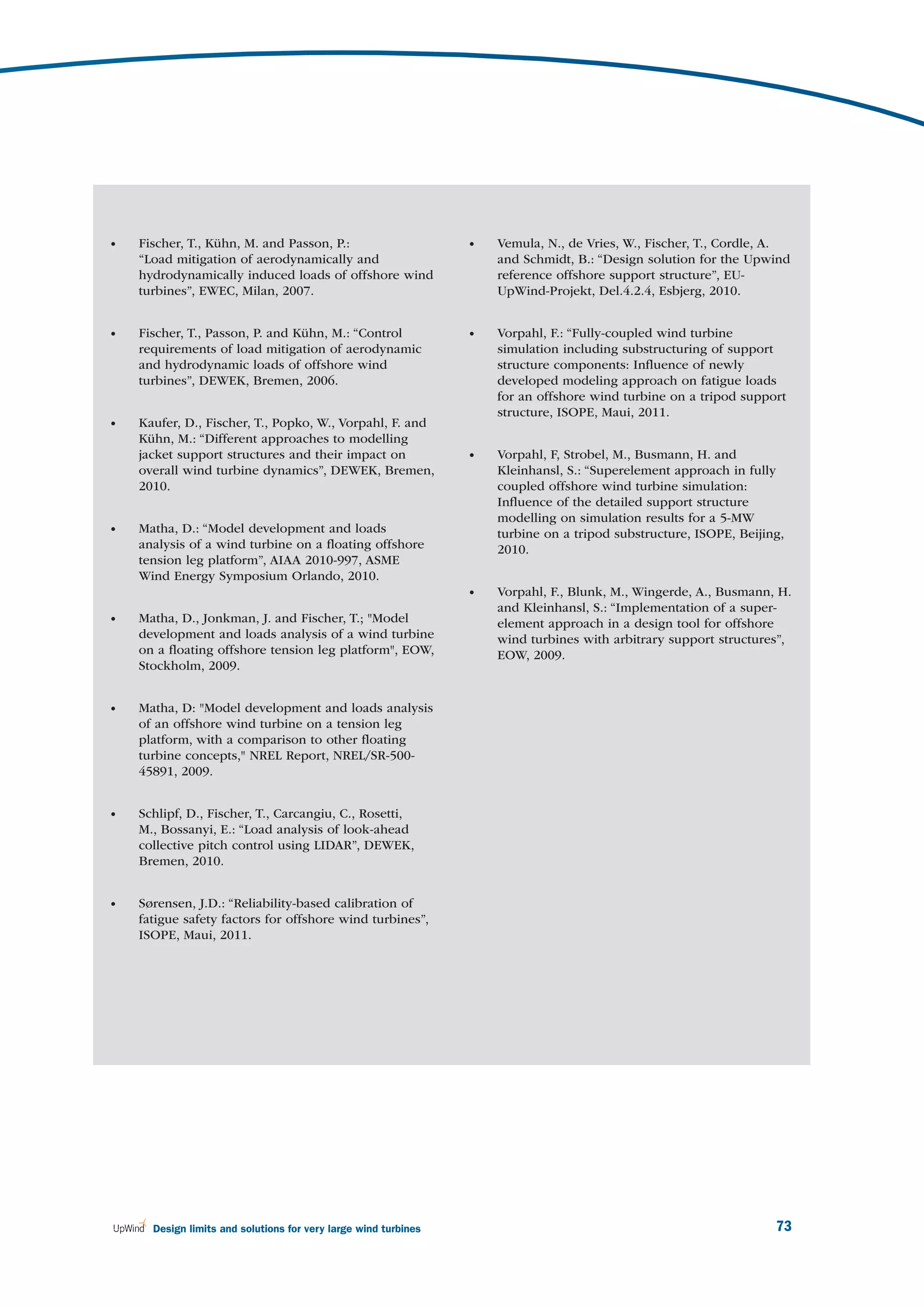 •   Fischer, T., Kühn, M. and Passon, P.:                        •   Vemula, N., de Vries, W., Fischer, T., Cordle, A.
    “Load mitigation of aerodynamically and                          and Schmidt, B.: “Design solution for the Upwind
    hydrodynamically induced loads of offshore wind                  reference offshore support structure”, EU-
    turbines”, EWEC, Milan, 2007.                                    UpWind-Projekt, Del.4.2.4, Esbjerg, 2010.


•   Fischer, T., Passon, P. and Kühn, M.: “Control               •   Vorpahl, F.: “Fully-coupled wind turbine
    requirements of load mitigation of aerodynamic                   simulation including substructuring of support
    and hydrodynamic loads of offshore wind                          structure components: Inﬂuence of newly
    turbines”, DEWEK, Bremen, 2006.                                  developed modeling approach on fatigue loads
                                                                     for an offshore wind turbine on a tripod support
                                                                     structure, ISOPE, Maui, 2011.
•   Kaufer, D., Fischer, T., Popko, W., Vorpahl, F. and
    Kühn, M.: “Different approaches to modelling
    jacket support structures and their impact on                •   Vorpahl, F, Strobel, M., Busmann, H. and
    overall wind turbine dynamics”, DEWEK, Bremen,                   Kleinhansl, S.: “Superelement approach in fully
    2010.                                                            coupled offshore wind turbine simulation:
                                                                     Inﬂuence of the detailed support structure
                                                                     modelling on simulation results for a 5-MW
•   Matha, D.: “Model development and loads                          turbine on a tripod substructure, ISOPE, Beijing,
    analysis of a wind turbine on a ﬂoating offshore                 2010.
    tension leg platform”, AIAA 2010-997, ASME
    Wind Energy Symposium Orlando, 2010.
                                                                 •   Vorpahl, F., Blunk, M., Wingerde, A., Busmann, H.
                                                                     and Kleinhansl, S.: “Implementation of a super-
•   Matha, D., Jonkman, J. and Fischer, T.; "Model                   element approach in a design tool for offshore
    development and loads analysis of a wind turbine                 wind turbines with arbitrary support structures”,
    on a ﬂoating offshore tension leg platform", EOW,                EOW, 2009.
    Stockholm, 2009.


•   Matha, D: "Model development and loads analysis
    of an offshore wind turbine on a tension leg
    platform, with a comparison to other ﬂoating
    turbine concepts," NREL Report, NREL/SR-500-
    45891, 2009.


•   Schlipf, D., Fischer, T., Carcangiu, C., Rosetti,
    M., Bossanyi, E.: “Load analysis of look-ahead
    collective pitch control using LIDAR”, DEWEK,
    Bremen, 2010.


•   Sørensen, J.D.: “Reliability-based calibration of
    fatigue safety factors for offshore wind turbines”,
    ISOPE, Maui, 2011.




      Design limits and solutions for very large wind turbines                                                      73
 