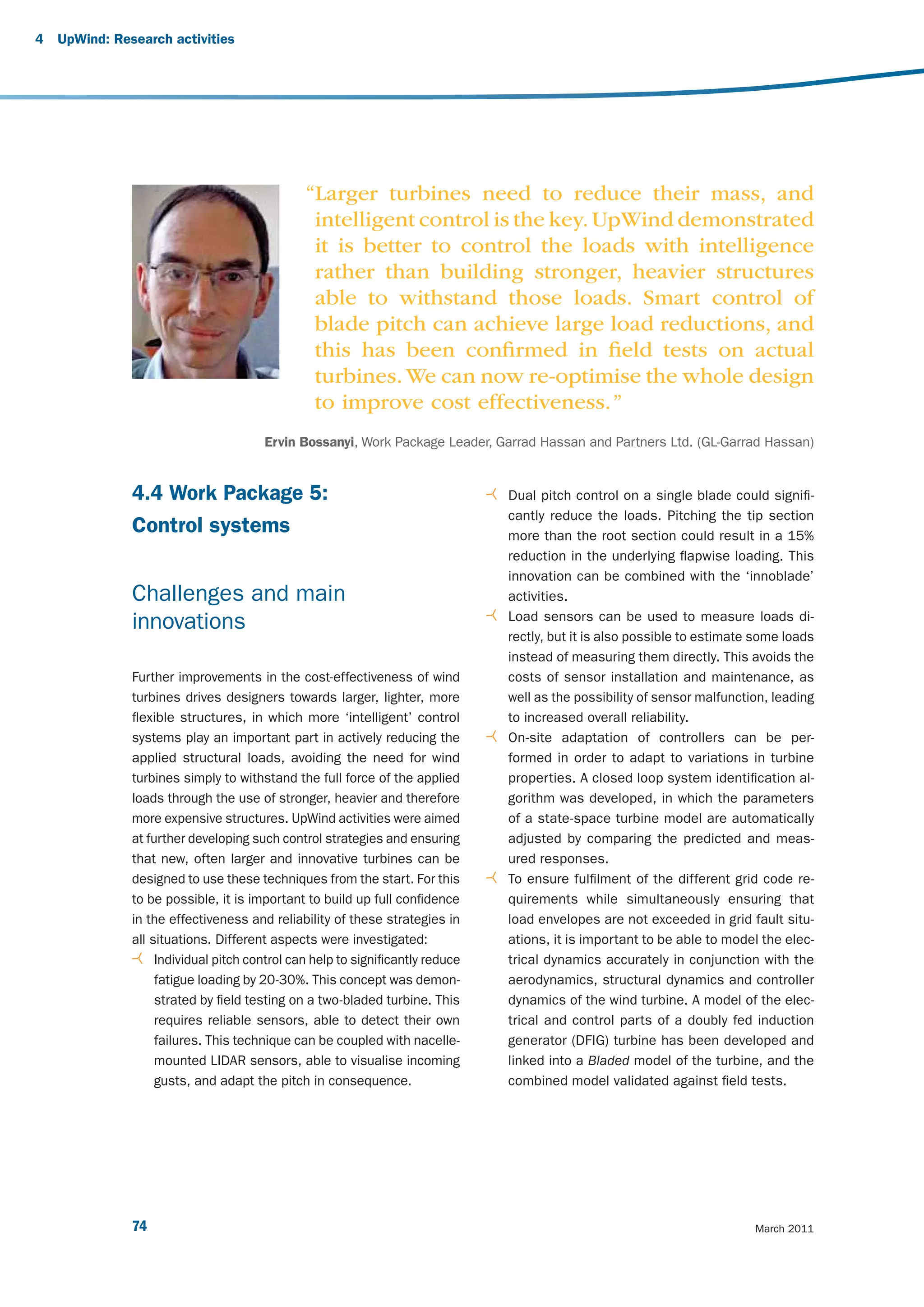 4   UpWind: Research activities




                                               “Larger turbines need to reduce their mass, and
                                                intelligent control is the key. UpWind demonstrated
                                                it is better to control the loads with intelligence
                                                rather than building stronger, heavier structures
                                                able to withstand those loads. Smart control of
                                                blade pitch can achieve large load reductions, and
                                                this has been conﬁrmed in ﬁeld tests on actual
                                                turbines. We can now re-optimise the whole design
                                                to improve cost effectiveness. ”
                                        Ervin Bossanyi, Work Package Leader, Garrad Hassan and Partners Ltd. (GL-Garrad Hassan)


               4.4 Work Package 5:                                              Dual pitch control on a single blade could signifi -
                                                                                cantly reduce the loads. Pitching the tip section
               Control systems                                                  more than the root section could result in a 15%
                                                                                reduction in the underlying flapwise loading. This
                                                                                innovation can be combined with the ‘innoblade’
               Challenges and main                                              activities.
                                                                                Load sensors can be used to measure loads di-
               innovations
                                                                                rectly, but it is also possible to estimate some loads
                                                                                instead of measuring them directly. This avoids the
               Further improvements in the cost-effectiveness of wind           costs of sensor installation and maintenance, as
               turbines drives designers towards larger, lighter, more          well as the possibility of sensor malfunction, leading
               flexible structures, in which more ‘intelligent’ control         to increased overall reliability.
               systems play an important part in actively reducing the          On-site adaptation of controllers can be per-
               applied structural loads, avoiding the need for wind             formed in order to adapt to variations in turbine
               turbines simply to withstand the full force of the applied       properties. A closed loop system identification al-
               loads through the use of stronger, heavier and therefore         gorithm was developed, in which the parameters
               more expensive structures. UpWind activities were aimed          of a state-space turbine model are automatically
               at further developing such control strategies and ensuring       adjusted by comparing the predicted and meas-
               that new, often larger and innovative turbines can be            ured responses.
               designed to use these techniques from the start. For this        To ensure fulfilment of the different grid code re-
               to be possible, it is important to build up full confidence      quirements while simultaneously ensuring that
               in the effectiveness and reliability of these strategies in      load envelopes are not exceeded in grid fault situ-
               all situations. Different aspects were investigated:             ations, it is important to be able to model the elec-
                    Individual pitch control can help to significantly reduce   trical dynamics accurately in conjunction with the
                    fatigue loading by 20-30%. This concept was demon-          aerodynamics, structural dynamics and controller
                    strated by field testing on a two-bladed turbine. This      dynamics of the wind turbine. A model of the elec-
                    requires reliable sensors, able to detect their own         trical and control parts of a doubly fed induction
                    failures. This technique can be coupled with nacelle-       generator (DFIG) turbine has been developed and
                    mounted LIDAR sensors, able to visualise incoming           linked into a Bladed model of the turbine, and the
                    gusts, and adapt the pitch in consequence.                  combined model validated against field tests.




               74                                                                                                          March 2011
 