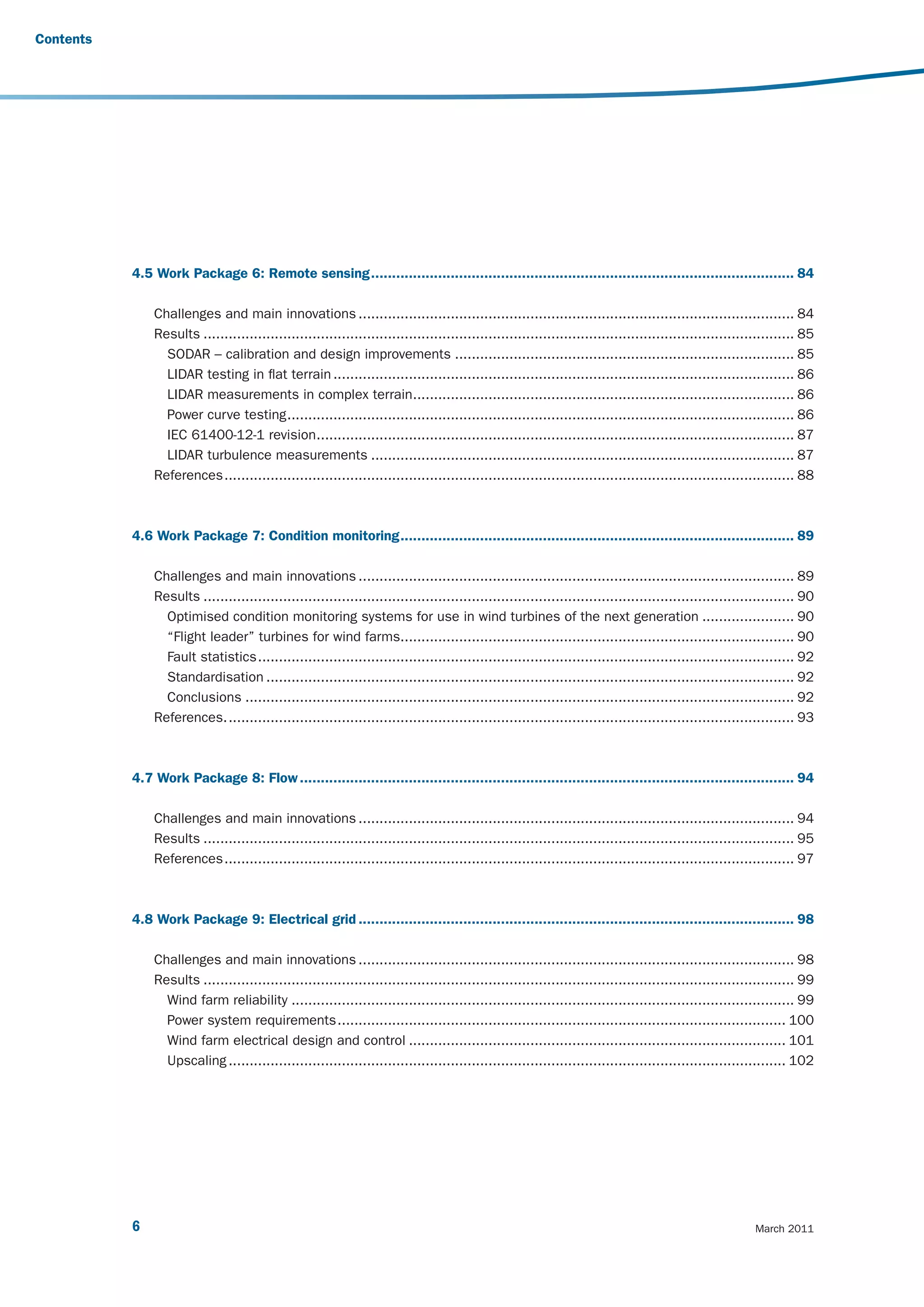 Contents




           4.5 Work Package 6: Remote sensing ..................................................................................................... 84

               Challenges and main innovations ........................................................................................................ 84
               Results ............................................................................................................................................. 85
                 SODAR – calibration and design improvements ................................................................................. 85
                 LIDAR testing in flat terrain .............................................................................................................. 86
                 LIDAR measurements in complex terrain........................................................................................... 86
                 Power curve testing ......................................................................................................................... 86
                 IEC 61400-12-1 revision.................................................................................................................. 87
                 LIDAR turbulence measurements ..................................................................................................... 87
               References ........................................................................................................................................ 88



           4.6 Work Package 7: Condition monitoring .............................................................................................. 89

               Challenges and main innovations ........................................................................................................ 89
               Results ............................................................................................................................................. 90
                 Optimised condition monitoring systems for use in wind turbines of the next generation ...................... 90
                 “Flight leader” turbines for wind farms.............................................................................................. 90
                 Fault statistics ................................................................................................................................ 92
                 Standardisation .............................................................................................................................. 92
                 Conclusions ................................................................................................................................... 92
               References. ....................................................................................................................................... 93



           4.7 Work Package 8: Flow ...................................................................................................................... 94

               Challenges and main innovations ........................................................................................................ 94
               Results ............................................................................................................................................. 95
               References ........................................................................................................................................ 97



           4.8 Work Package 9: Electrical grid ........................................................................................................ 98

               Challenges and main innovations ........................................................................................................ 98
               Results ............................................................................................................................................. 99
                 Wind farm reliability ........................................................................................................................ 99
                 Power system requirements ........................................................................................................... 100
                 Wind farm electrical design and control .......................................................................................... 101
                 Upscaling ..................................................................................................................................... 102




           6                                                                                                                                             March 2011
 