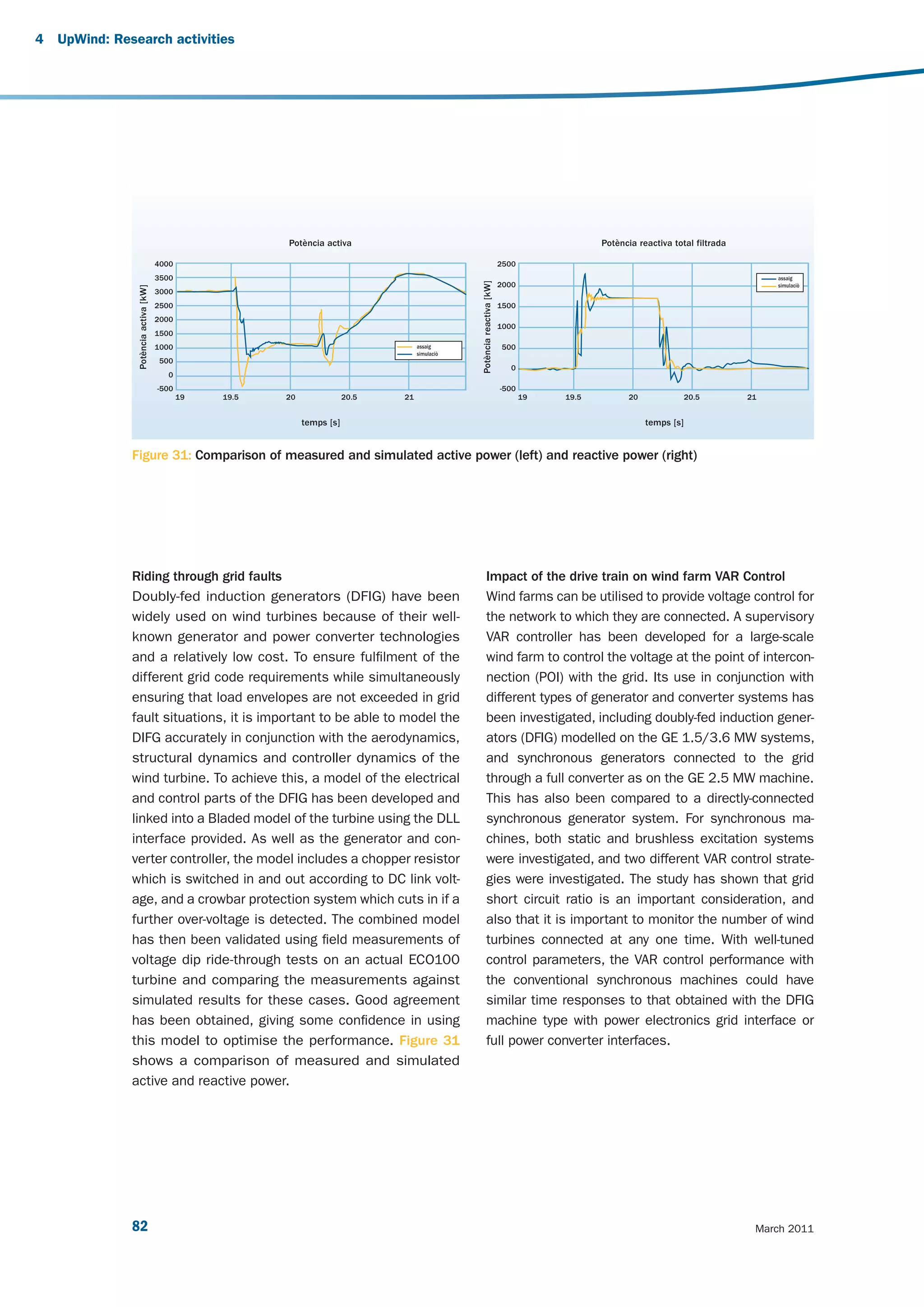 4   UpWind: Research activities




                                                          Potència activa                                                                      Potència reactiva total filtrada

                                       4000                                                                                 2500
                                       3500                                                                                                                                            assaig




                                                                                                   Potència reactiva [kW]
                                                                                                                            2000                                                       simulaciò
                Potència activa [kW]




                                       3000
                                       2500                                                                                 1500
                                       2000
                                                                                                                            1000
                                       1500
                                       1000                                            assaig                                500
                                                                                       simulaciò
                                        500
                                                                                                                               0
                                          0
                                       -500                                                                                 -500
                                              19   19.5   20               20.5   21                                               19   19.5          20               20.5       21


                                                               temps [s]                                                                                   temps [s]


               Figure 31: Comparison of measured and simulated active power (left) and reactive power (right)




               Riding through grid faults                                                                Impact of the drive train on wind farm VAR Control
               Doubly-fed induction generators (DFIG) have been                                          Wind farms can be utilised to provide voltage control for
               widely used on wind turbines because of their well-                                       the network to which they are connected. A supervisory
               known generator and power converter technologies                                          VAR controller has been developed for a large-scale
               and a relatively low cost. To ensure fulfilment of the                                    wind farm to control the voltage at the point of intercon-
               different grid code requirements while simultaneously                                     nection (POI) with the grid. Its use in conjunction with
               ensuring that load envelopes are not exceeded in grid                                     different types of generator and converter systems has
               fault situations, it is important to be able to model the                                 been investigated, including doubly-fed induction gener-
               DIFG accurately in conjunction with the aerodynamics,                                     ators (DFIG) modelled on the GE 1.5/3.6 MW systems,
               structural dynamics and controller dynamics of the                                        and synchronous generators connected to the grid
               wind turbine. To achieve this, a model of the electrical                                  through a full converter as on the GE 2.5 MW machine.
               and control parts of the DFIG has been developed and                                      This has also been compared to a directly-connected
               linked into a Bladed model of the turbine using the DLL                                   synchronous generator system. For synchronous ma-
               interface provided. As well as the generator and con-                                     chines, both static and brushless excitation systems
               verter controller, the model includes a chopper resistor                                  were investigated, and two different VAR control strate-
               which is switched in and out according to DC link volt-                                   gies were investigated. The study has shown that grid
               age, and a crowbar protection system which cuts in if a                                   short circuit ratio is an important consideration, and
               further over-voltage is detected. The combined model                                      also that it is important to monitor the number of wind
               has then been validated using field measurements of                                       turbines connected at any one time. With well-tuned
               voltage dip ride-through tests on an actual ECO100                                        control parameters, the VAR control performance with
               turbine and comparing the measurements against                                            the conventional synchronous machines could have
               simulated results for these cases. Good agreement                                         similar time responses to that obtained with the DFIG
               has been obtained, giving some confidence in using                                        machine type with power electronics grid interface or
               this model to optimise the performance. Figure 31                                         full power converter interfaces.
               shows a comparison of measured and simulated
               active and reactive power.




               82                                                                                                                                                                  March 2011
 