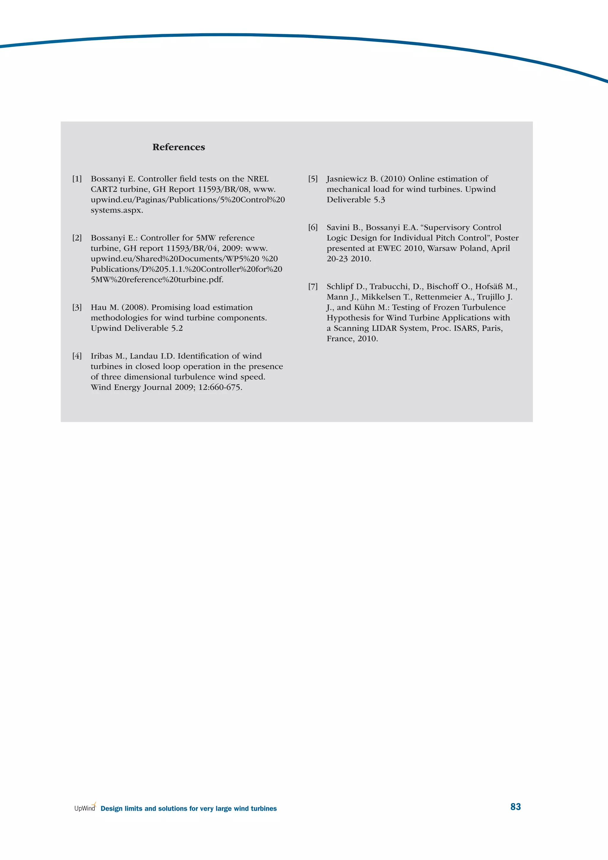 References


[1]   Bossanyi E. Controller ﬁeld tests on the NREL                [5]   Jasniewicz B. (2010) Online estimation of
      CART2 turbine, GH Report 11593/BR/08, www.                         mechanical load for wind turbines. Upwind
      upwind.eu/Paginas/Publications/5%20Control%20                      Deliverable 5.3
      systems.aspx.

                                                                   [6]   Savini B., Bossanyi E.A. “Supervisory Control
[2]   Bossanyi E.: Controller for 5MW reference                          Logic Design for Individual Pitch Control”, Poster
      turbine, GH report 11593/BR/04, 2009: www.                         presented at EWEC 2010, Warsaw Poland, April
      upwind.eu/Shared%20Documents/WP5%20 %20                            20-23 2010.
      Publications/D%205.1.1.%20Controller%20for%20
      5MW%20reference%20turbine.pdf.
                                                                   [7]   Schlipf D., Trabucchi, D., Bischoff O., Hofsäß M.,
                                                                         Mann J., Mikkelsen T., Rettenmeier A., Trujillo J.
[3]   Hau M. (2008). Promising load estimation                           J., and Kühn M.: Testing of Frozen Turbulence
      methodologies for wind turbine components.                         Hypothesis for Wind Turbine Applications with
      Upwind Deliverable 5.2                                             a Scanning LIDAR System, Proc. ISARS, Paris,
                                                                         France, 2010.

[4]   Iribas M., Landau I.D. Identiﬁcation of wind
      turbines in closed loop operation in the presence
      of three dimensional turbulence wind speed.
      Wind Energy Journal 2009; 12:660-675.




        Design limits and solutions for very large wind turbines                                                         83
 