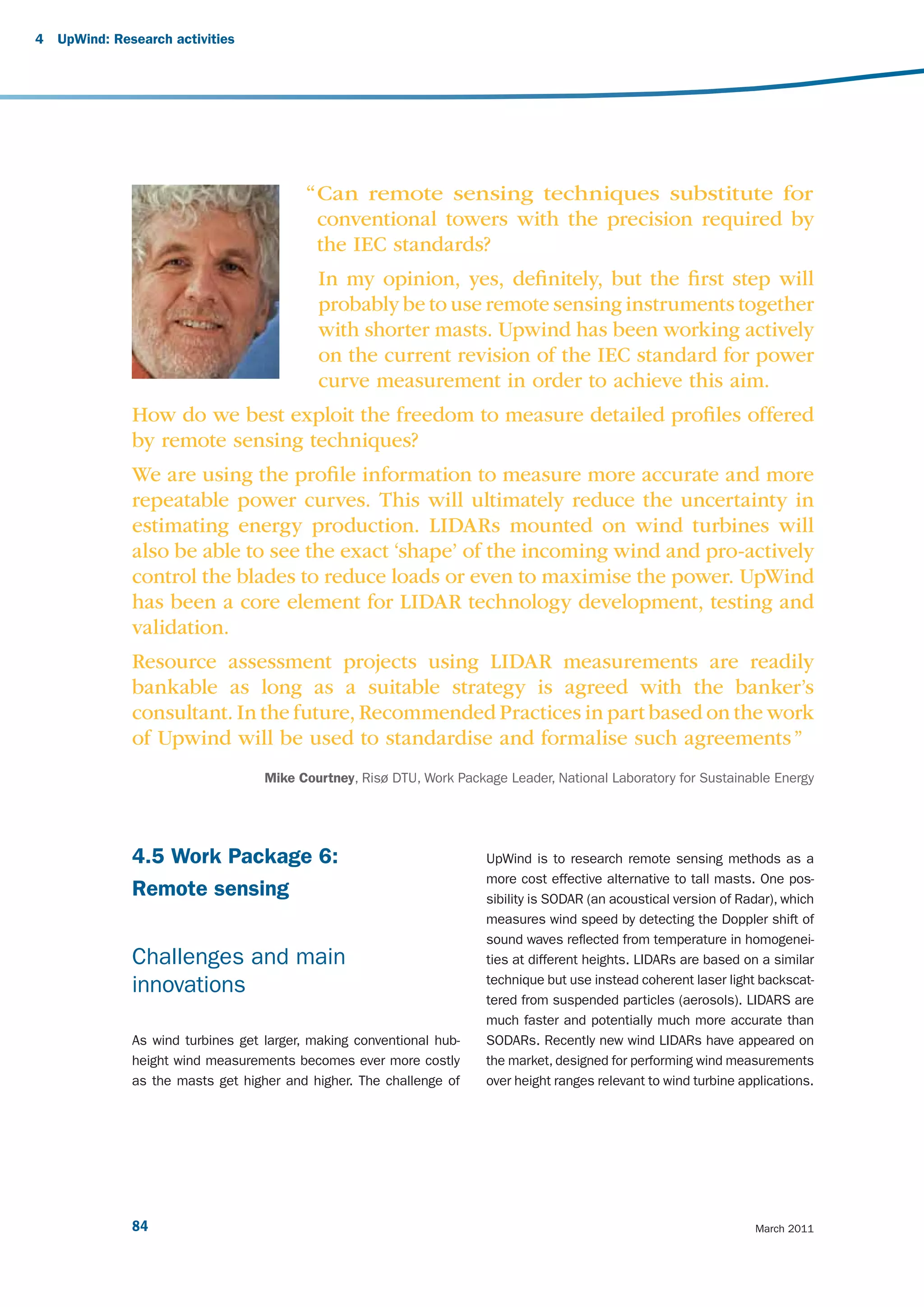 4   UpWind: Research activities




                                           “ Can remote sensing techniques substitute for
                                             conventional towers with the precision required by
                                             the IEC standards?
                                             In my opinion, yes, deﬁnitely, but the ﬁrst step will
                                             probably be to use remote sensing instruments together
                                             with shorter masts. Upwind has been working actively
                                             on the current revision of the IEC standard for power
                                             curve measurement in order to achieve this aim.
               How do we best exploit the freedom to measure detailed proﬁles offered
               by remote sensing techniques?
               We are using the proﬁle information to measure more accurate and more
               repeatable power curves. This will ultimately reduce the uncertainty in
               estimating energy production. LIDARs mounted on wind turbines will
               also be able to see the exact ‘shape’ of the incoming wind and pro-actively
               control the blades to reduce loads or even to maximise the power. UpWind
               has been a core element for LIDAR technology development, testing and
               validation.
               Resource assessment projects using LIDAR measurements are readily
               bankable as long as a suitable strategy is agreed with the banker’s
               consultant. In the future, Recommended Practices in part based on the work
               of Upwind will be used to standardise and formalise such agreements ”
                                    Mike Courtney, Risø DTU, Work Package Leader, National Laboratory for Sustainable Energy




               4.5 Work Package 6:                                     UpWind is to research remote sensing methods as a
                                                                       more cost effective alternative to tall masts. One pos-
               Remote sensing                                          sibility is SODAR (an acoustical version of Radar), which
                                                                       measures wind speed by detecting the Doppler shift of
                                                                       sound waves reflected from temperature in homogenei-
               Challenges and main                                     ties at different heights. LIDARs are based on a similar
                                                                       technique but use instead coherent laser light backscat-
               innovations
                                                                       tered from suspended particles (aerosols). LIDARS are
                                                                       much faster and potentially much more accurate than
               As wind turbines get larger, making conventional hub-   SODARs. Recently new wind LIDARs have appeared on
               height wind measurements becomes ever more costly       the market, designed for performing wind measurements
               as the masts get higher and higher. The challenge of    over height ranges relevant to wind turbine applications.




               84                                                                                                    March 2011
 