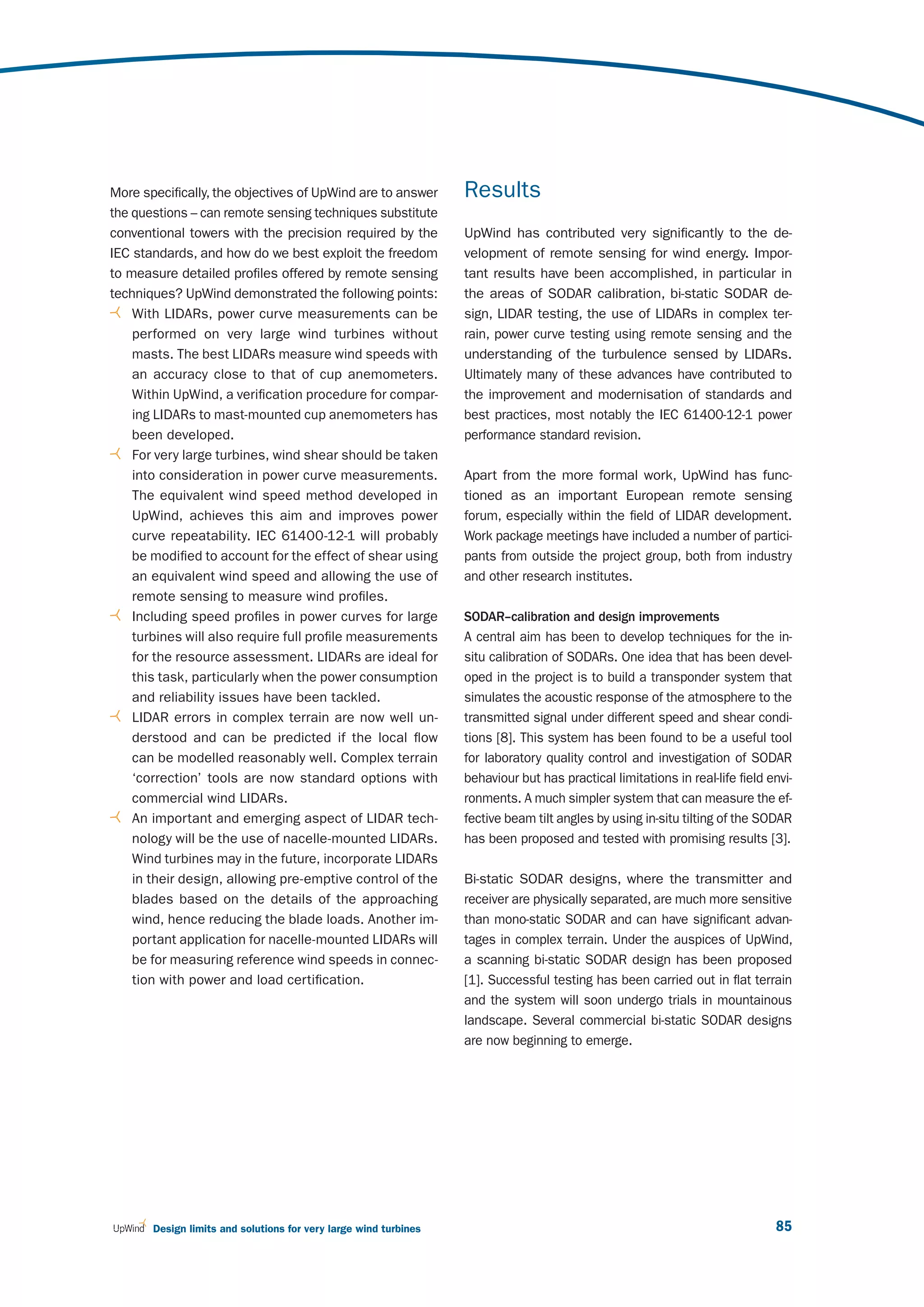 More specifically, the objectives of UpWind are to answer         Results
the questions – can remote sensing techniques substitute
conventional towers with the precision required by the            UpWind has contributed very significantly to the de-
IEC standards, and how do we best exploit the freedom             velopment of remote sensing for wind energy. Impor-
to measure detailed profiles offered by remote sensing            tant results have been accomplished, in particular in
techniques? UpWind demonstrated the following points:             the areas of SODAR calibration, bi-static SODAR de-
    With LIDARs, power curve measurements can be                  sign, LIDAR testing, the use of LIDARs in complex ter-
    performed on very large wind turbines without                 rain, power curve testing using remote sensing and the
    masts. The best LIDARs measure wind speeds with               understanding of the turbulence sensed by LIDARs.
    an accuracy close to that of cup anemometers.                 Ultimately many of these advances have contributed to
    Within UpWind, a verification procedure for compar-           the improvement and modernisation of standards and
    ing LIDARs to mast-mounted cup anemometers has                best practices, most notably the IEC 61400-12-1 power
    been developed.                                               performance standard revision.
    For very large turbines, wind shear should be taken
    into consideration in power curve measurements.               Apart from the more formal work, UpWind has func-
    The equivalent wind speed method developed in                 tioned as an important European remote sensing
    UpWind, achieves this aim and improves power                  forum, especially within the field of LIDAR development.
    curve repeatability. IEC 61400-12-1 will probably             Work package meetings have included a number of partici-
    be modified to account for the effect of shear using          pants from outside the project group, both from industry
    an equivalent wind speed and allowing the use of              and other research institutes.
    remote sensing to measure wind profiles.
    Including speed profiles in power curves for large            SODAR–calibration and design improvements
    turbines will also require full profile measurements          A central aim has been to develop techniques for the in-
    for the resource assessment. LIDARs are ideal for             situ calibration of SODARs. One idea that has been devel-
    this task, particularly when the power consumption            oped in the project is to build a transponder system that
    and reliability issues have been tackled.                     simulates the acoustic response of the atmosphere to the
    LIDAR errors in complex terrain are now well un-              transmitted signal under different speed and shear condi-
    derstood and can be predicted if the local flow               tions [8]. This system has been found to be a useful tool
    can be modelled reasonably well. Complex terrain              for laboratory quality control and investigation of SODAR
    ‘correction’ tools are now standard options with              behaviour but has practical limitations in real-life field envi-
    commercial wind LIDARs.                                       ronments. A much simpler system that can measure the ef-
    An important and emerging aspect of LIDAR tech-               fective beam tilt angles by using in-situ tilting of the SODAR
    nology will be the use of nacelle-mounted LIDARs.             has been proposed and tested with promising results [3].
    Wind turbines may in the future, incorporate LIDARs
    in their design, allowing pre-emptive control of the          Bi-static SODAR designs, where the transmitter and
    blades based on the details of the approaching                receiver are physically separated, are much more sensitive
    wind, hence reducing the blade loads. Another im-             than mono-static SODAR and can have significant advan-
    portant application for nacelle-mounted LIDARs will           tages in complex terrain. Under the auspices of UpWind,
    be for measuring reference wind speeds in connec-             a scanning bi-static SODAR design has been proposed
    tion with power and load certification.                       [1]. Successful testing has been carried out in flat terrain
                                                                  and the system will soon undergo trials in mountainous
                                                                  landscape. Several commercial bi-static SODAR designs
                                                                  are now beginning to emerge.




       Design limits and solutions for very large wind turbines                                                               85
 