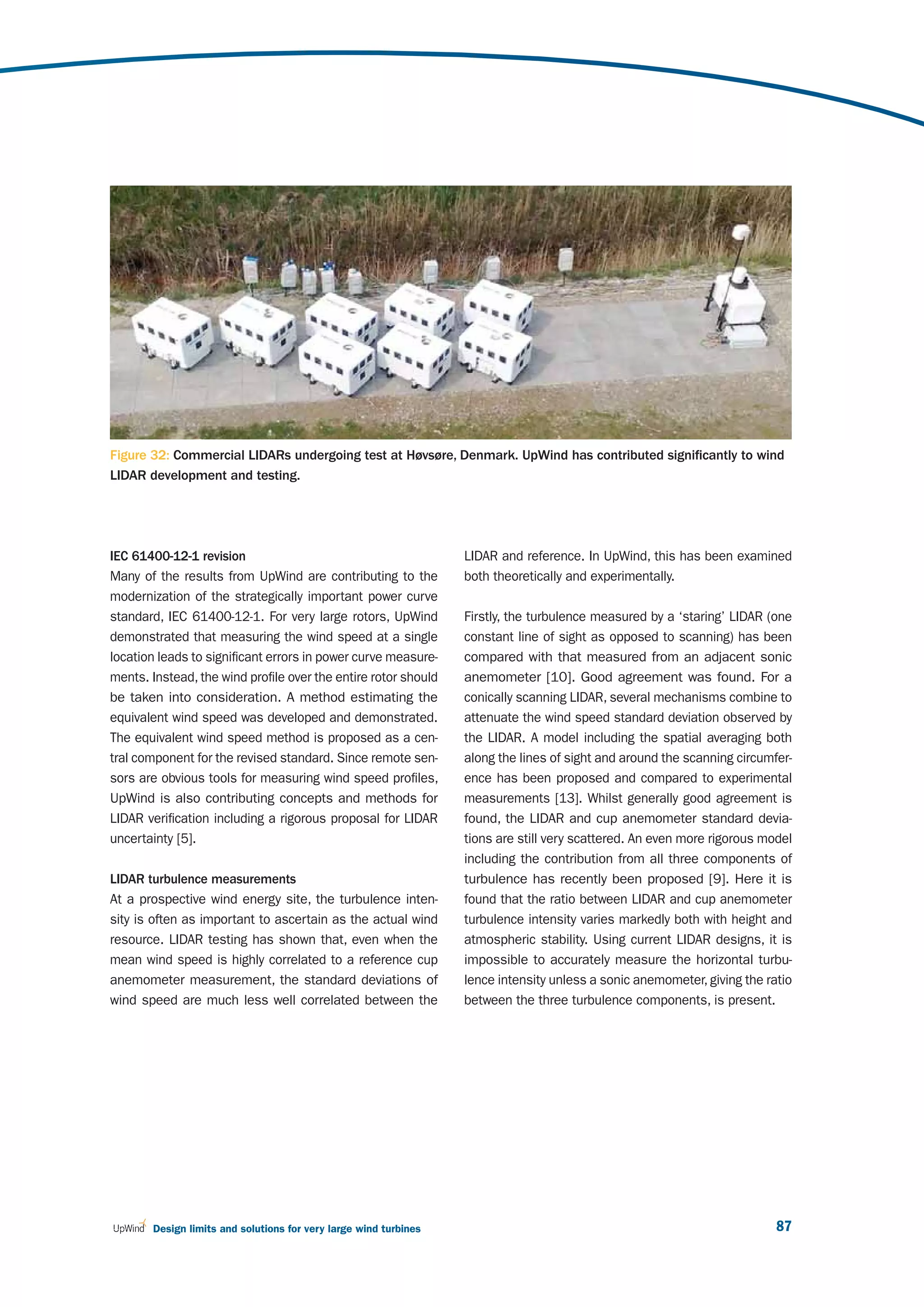 Figure 32: Commercial LIDARs undergoing test at Høvsøre, Denmark. UpWind has contributed significantly to wind
LIDAR development and testing.




IEC 61400-12-1 revision                                           LIDAR and reference. In UpWind, this has been examined
Many of the results from UpWind are contributing to the           both theoretically and experimentally.
modernization of the strategically important power curve
standard, IEC 61400-12-1. For very large rotors, UpWind           Firstly, the turbulence measured by a ‘staring’ LIDAR (one
demonstrated that measuring the wind speed at a single            constant line of sight as opposed to scanning) has been
location leads to significant errors in power curve measure-      compared with that measured from an adjacent sonic
ments. Instead, the wind profile over the entire rotor should     anemometer [10]. Good agreement was found. For a
be taken into consideration. A method estimating the              conically scanning LIDAR, several mechanisms combine to
equivalent wind speed was developed and demonstrated.             attenuate the wind speed standard deviation observed by
The equivalent wind speed method is proposed as a cen-            the LIDAR. A model including the spatial averaging both
tral component for the revised standard. Since remote sen-        along the lines of sight and around the scanning circumfer-
sors are obvious tools for measuring wind speed profiles,         ence has been proposed and compared to experimental
UpWind is also contributing concepts and methods for              measurements [13]. Whilst generally good agreement is
LIDAR verification including a rigorous proposal for LIDAR        found, the LIDAR and cup anemometer standard devia-
uncertainty [5].                                                  tions are still very scattered. An even more rigorous model
                                                                  including the contribution from all three components of
LIDAR turbulence measurements                                     turbulence has recently been proposed [9]. Here it is
At a prospective wind energy site, the turbulence inten-          found that the ratio between LIDAR and cup anemometer
sity is often as important to ascertain as the actual wind        turbulence intensity varies markedly both with height and
resource. LIDAR testing has shown that, even when the             atmospheric stability. Using current LIDAR designs, it is
mean wind speed is highly correlated to a reference cup           impossible to accurately measure the horizontal turbu-
anemometer measurement, the standard deviations of                lence intensity unless a sonic anemometer, giving the ratio
wind speed are much less well correlated between the              between the three turbulence components, is present.




       Design limits and solutions for very large wind turbines                                                           87
 