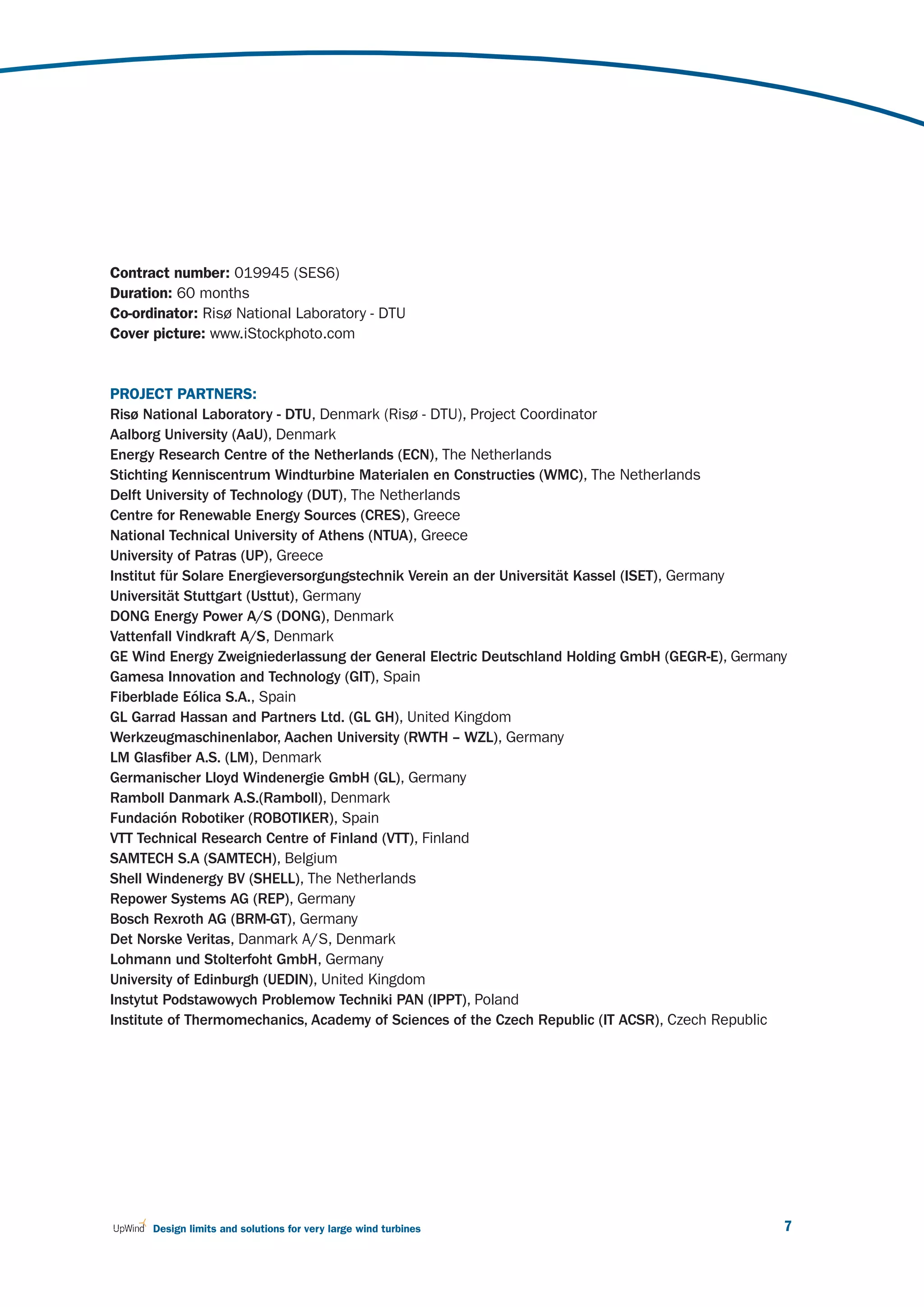 Contract number: 019945 (SES6)
Duration: 60 months
Co-ordinator: Risø National Laboratory - DTU
Cover picture: www.iStockphoto.com


PROJECT PARTNERS:
Risø National Laboratory - DTU, Denmark (Risø - DTU), Project Coordinator
Aalborg University (AaU), Denmark
Energy Research Centre of the Netherlands (ECN), The Netherlands
Stichting Kenniscentrum Windturbine Materialen en Constructies (WMC), The Netherlands
Delft University of Technology (DUT), The Netherlands
Centre for Renewable Energy Sources (CRES), Greece
National Technical University of Athens (NTUA), Greece
University of Patras (UP), Greece
Institut für Solare Energieversorgungstechnik Verein an der Universität Kassel (ISET), Germany
Universität Stuttgart (Usttut), Germany
DONG Energy Power A/S (DONG), Denmark
Vattenfall Vindkraft A/S, Denmark
GE Wind Energy Zweigniederlassung der General Electric Deutschland Holding GmbH (GEGR-E), Germany
Gamesa Innovation and Technology (GIT), Spain
Fiberblade Eólica S.A., Spain
GL Garrad Hassan and Partners Ltd. (GL GH), United Kingdom
Werkzeugmaschinenlabor, Aachen University (RWTH – WZL), Germany
LM Glasfiber A.S. (LM), Denmark
Germanischer Lloyd Windenergie GmbH (GL), Germany
Ramboll Danmark A.S.(Ramboll), Denmark
Fundación Robotiker (ROBOTIKER), Spain
VTT Technical Research Centre of Finland (VTT), Finland
SAMTECH S.A (SAMTECH), Belgium
Shell Windenergy BV (SHELL), The Netherlands
Repower Systems AG (REP), Germany
Bosch Rexroth AG (BRM-GT), Germany
Det Norske Veritas, Danmark A/S, Denmark
Lohmann und Stolterfoht GmbH, Germany
University of Edinburgh (UEDIN), United Kingdom
Instytut Podstawowych Problemow Techniki PAN (IPPT), Poland
Institute of Thermomechanics, Academy of Sciences of the Czech Republic (IT ACSR), Czech Republic




      Design limits and solutions for very large wind turbines                                  7
 