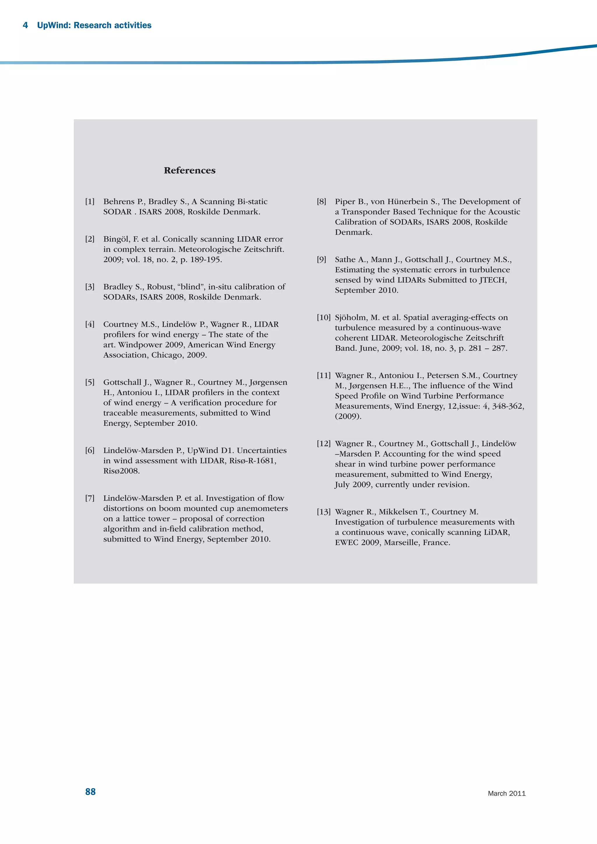 4   UpWind: Research activities




                                     References


               [1]   Behrens P., Bradley S., A Scanning Bi-static          [8]   Piper B., von Hünerbein S., The Development of
                     SODAR . ISARS 2008, Roskilde Denmark.                       a Transponder Based Technique for the Acoustic
                                                                                 Calibration of SODARs, ISARS 2008, Roskilde
                                                                                 Denmark.
               [2]   Bingöl, F. et al. Conically scanning LIDAR error
                     in complex terrain. Meteorologische Zeitschrift.
                     2009; vol. 18, no. 2, p. 189-195.                     [9]   Sathe A., Mann J., Gottschall J., Courtney M.S.,
                                                                                 Estimating the systematic errors in turbulence
                                                                                 sensed by wind LIDARs Submitted to JTECH,
               [3]   Bradley S., Robust, “blind”, in-situ calibration of         September 2010.
                     SODARs, ISARS 2008, Roskilde Denmark.

                                                                           [10] Sjöholm, M. et al. Spatial averaging-effects on
               [4]   Courtney M.S., Lindelöw P., Wagner R., LIDAR               turbulence measured by a continuous-wave
                     proﬁlers for wind energy – The state of the                coherent LIDAR. Meteorologische Zeitschrift
                     art. Windpower 2009, American Wind Energy                  Band. June, 2009; vol. 18, no. 3, p. 281 – 287.
                     Association, Chicago, 2009.

                                                                           [11] Wagner R., Antoniou I., Petersen S.M., Courtney
               [5]   Gottschall J., Wagner R., Courtney M., Jørgensen           M., Jørgensen H.E.., The inﬂuence of the Wind
                     H., Antoniou I., LIDAR proﬁlers in the context             Speed Proﬁle on Wind Turbine Performance
                     of wind energy – A veriﬁcation procedure for               Measurements, Wind Energy, 12,issue: 4, 348-362,
                     traceable measurements, submitted to Wind                  (2009).
                     Energy, September 2010.

                                                                           [12] Wagner R., Courtney M., Gottschall J., Lindelöw
               [6]   Lindelöw-Marsden P., UpWind D1. Uncertainties              –Marsden P. Accounting for the wind speed
                     in wind assessment with LIDAR, Risø-R-1681,                shear in wind turbine power performance
                     Risø2008.                                                  measurement, submitted to Wind Energy,
                                                                                July 2009, currently under revision.
               [7]   Lindelöw-Marsden P. et al. Investigation of ﬂow
                     distortions on boom mounted cup anemometers           [13] Wagner R., Mikkelsen T., Courtney M.
                     on a lattice tower – proposal of correction                Investigation of turbulence measurements with
                     algorithm and in-ﬁeld calibration method,                  a continuous wave, conically scanning LiDAR,
                     submitted to Wind Energy, September 2010.                  EWEC 2009, Marseille, France.




               88                                                                                                         March 2011
 