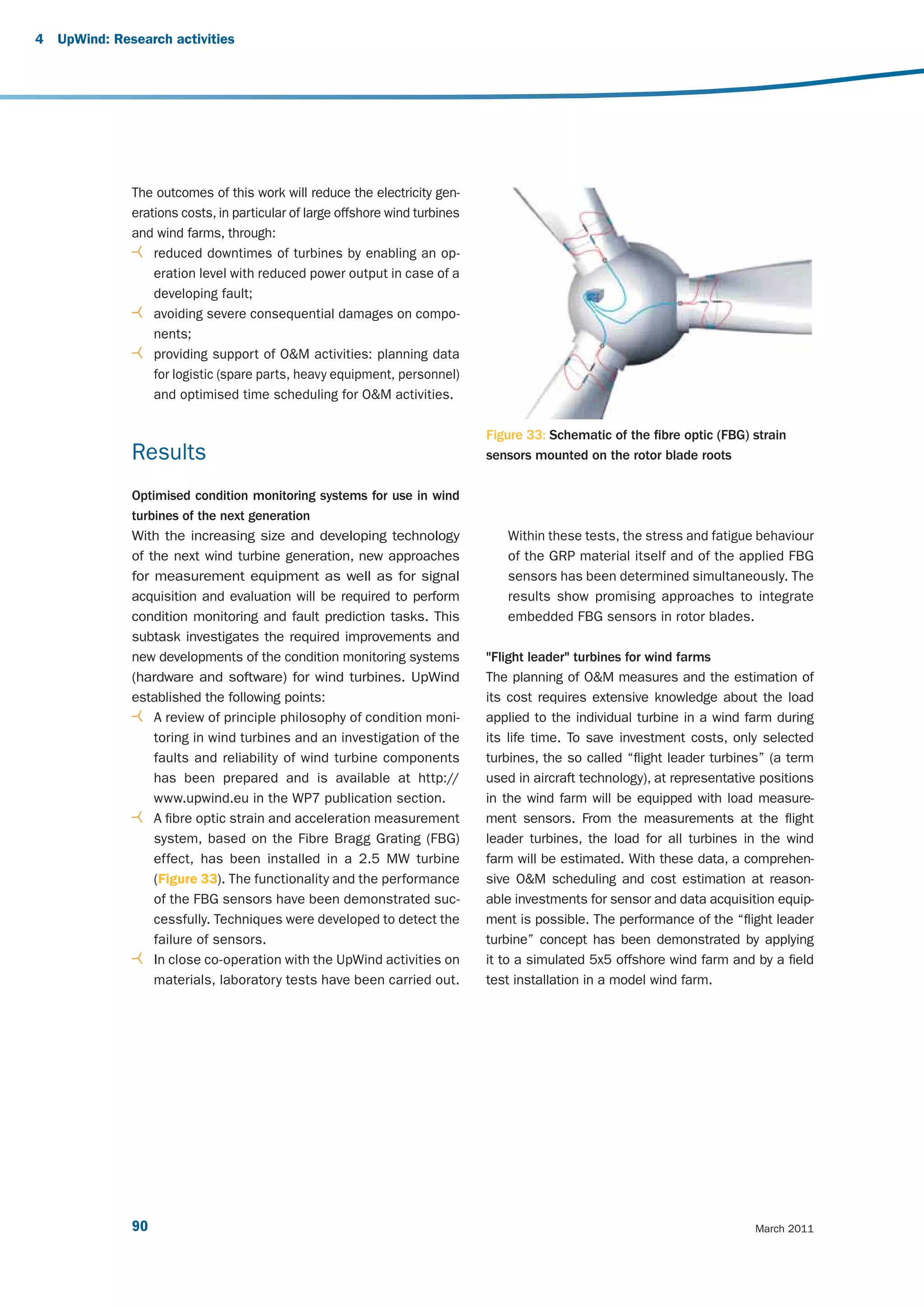 4   UpWind: Research activities




               The outcomes of this work will reduce the electricity gen-
               erations costs, in particular of large offshore wind turbines
               and wind farms, through:
                   reduced downtimes of turbines by enabling an op-
                   eration level with reduced power output in case of a
                   developing fault;
                   avoiding severe consequential damages on compo-
                   nents;
                   providing support of O&M activities: planning data
                   for logistic (spare parts, heavy equipment, personnel)
                   and optimised time scheduling for O&M activities.

                                                                               Figure 33: Schematic of the fibre optic (FBG) strain
               Results                                                         sensors mounted on the rotor blade roots

               Optimised condition monitoring systems for use in wind
               turbines of the next generation
               With the increasing size and developing technology                 Within these tests, the stress and fatigue behaviour
               of the next wind turbine generation, new approaches                of the GRP material itself and of the applied FBG
               for measurement equipment as well as for signal                    sensors has been determined simultaneously. The
               acquisition and evaluation will be required to perform             results show promising approaches to integrate
               condition monitoring and fault prediction tasks. This              embedded FBG sensors in rotor blades.
               subtask investigates the required improvements and
               new developments of the condition monitoring systems            "Flight leader" turbines for wind farms
               (hardware and software) for wind turbines. UpWind               The planning of O&M measures and the estimation of
               established the following points:                               its cost requires extensive knowledge about the load
                   A review of principle philosophy of condition moni-         applied to the individual turbine in a wind farm during
                   toring in wind turbines and an investigation of the         its life time. To save investment costs, only selected
                   faults and reliability of wind turbine components           turbines, the so called “flight leader turbines” (a term
                   has been prepared and is available at http://               used in aircraft technology), at representative positions
                   www.upwind.eu in the WP7 publication section.               in the wind farm will be equipped with load measure-
                   A fibre optic strain and acceleration measurement           ment sensors. From the measurements at the flight
                   system, based on the Fibre Bragg Grating (FBG)              leader turbines, the load for all turbines in the wind
                   effect, has been installed in a 2.5 MW turbine              farm will be estimated. With these data, a comprehen-
                   (Figure 33). The functionality and the performance          sive O&M scheduling and cost estimation at reason-
                   of the FBG sensors have been demonstrated suc-              able investments for sensor and data acquisition equip-
                   cessfully. Techniques were developed to detect the          ment is possible. The performance of the “flight leader
                   failure of sensors.                                         turbine” concept has been demonstrated by applying
                   In close co-operation with the UpWind activities on         it to a simulated 5x5 offshore wind farm and by a field
                   materials, laboratory tests have been carried out.          test installation in a model wind farm.




               90                                                                                                            March 2011
 