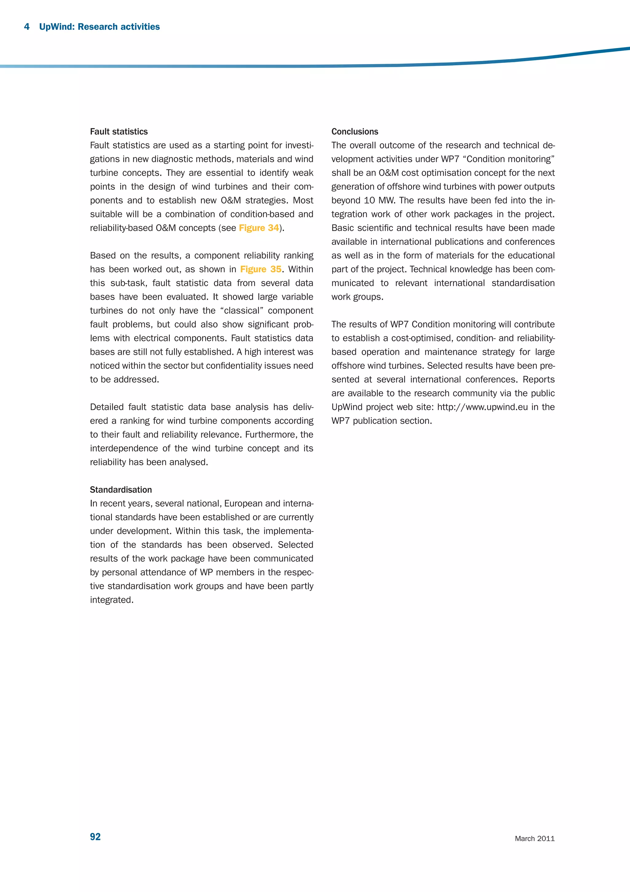4   UpWind: Research activities




               Fault statistics                                             Conclusions
               Fault statistics are used as a starting point for investi-   The overall outcome of the research and technical de-
               gations in new diagnostic methods, materials and wind        velopment activities under WP7 “Condition monitoring”
               turbine concepts. They are essential to identify weak        shall be an O&M cost optimisation concept for the next
               points in the design of wind turbines and their com-         generation of offshore wind turbines with power outputs
               ponents and to establish new O&M strategies. Most            beyond 10 MW. The results have been fed into the in-
               suitable will be a combination of condition-based and        tegration work of other work packages in the project.
               reliability-based O&M concepts (see Figure 34).              Basic scientific and technical results have been made
                                                                            available in international publications and conferences
               Based on the results, a component reliability ranking        as well as in the form of materials for the educational
               has been worked out, as shown in Figure 35. Within           part of the project. Technical knowledge has been com-
               this sub-task, fault statistic data from several data        municated to relevant international standardisation
               bases have been evaluated. It showed large variable          work groups.
               turbines do not only have the “classical” component
               fault problems, but could also show significant prob-        The results of WP7 Condition monitoring will contribute
               lems with electrical components. Fault statistics data       to establish a cost-optimised, condition- and reliability-
               bases are still not fully established. A high interest was   based operation and maintenance strategy for large
               noticed within the sector but confidentiality issues need    offshore wind turbines. Selected results have been pre-
               to be addressed.                                             sented at several international conferences. Reports
                                                                            are available to the research community via the public
               Detailed fault statistic data base analysis has deliv-       UpWind project web site: http://www.upwind.eu in the
               ered a ranking for wind turbine components according         WP7 publication section.
               to their fault and reliability relevance. Furthermore, the
               interdependence of the wind turbine concept and its
               reliability has been analysed.

               Standardisation
               In recent years, several national, European and interna-
               tional standards have been established or are currently
               under development. Within this task, the implementa-
               tion of the standards has been observed. Selected
               results of the work package have been communicated
               by personal attendance of WP members in the respec-
               tive standardisation work groups and have been partly
               integrated.




               92                                                                                                          March 2011
 