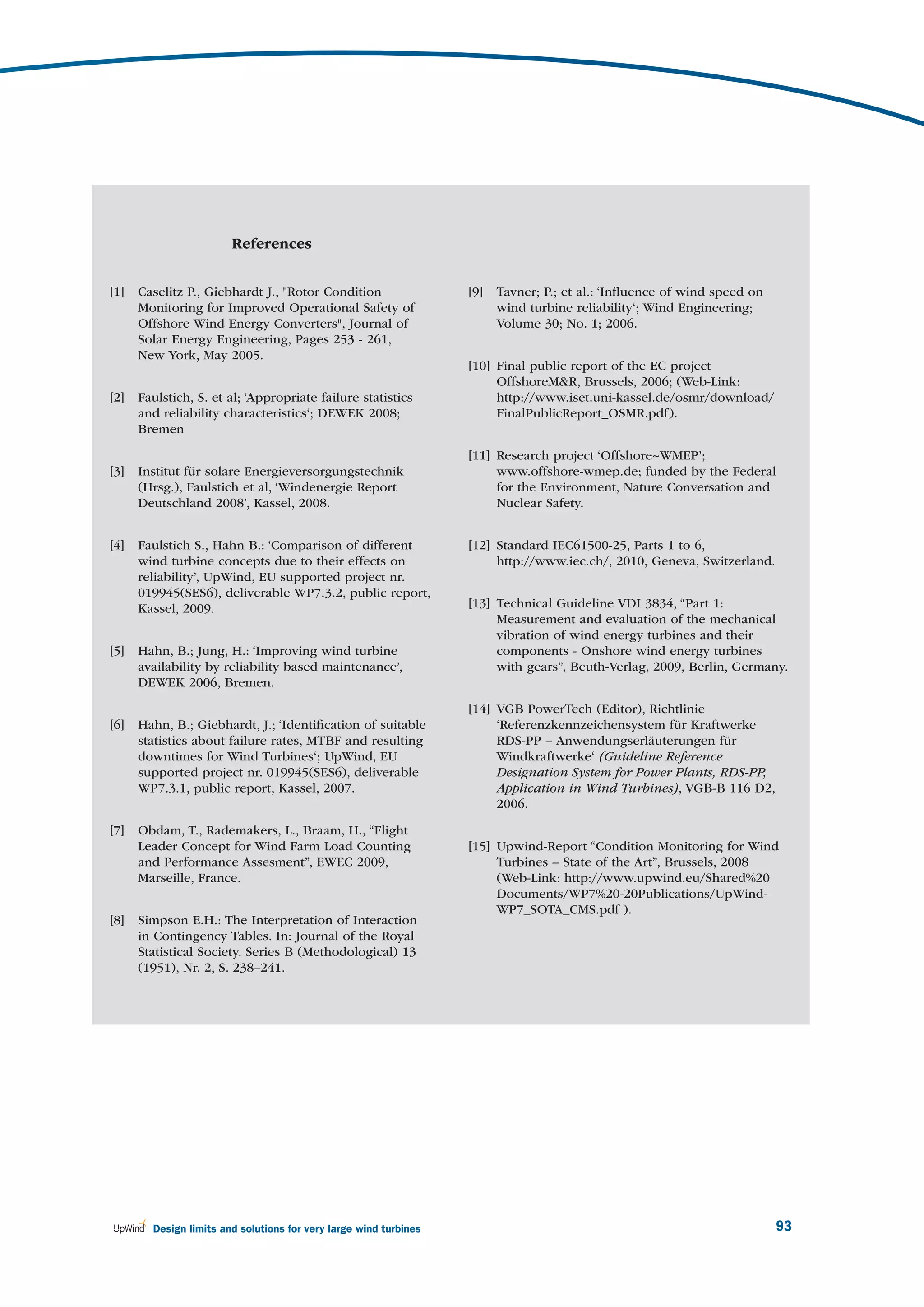 References


[1]   Caselitz P., Giebhardt J., "Rotor Condition                  [9]   Tavner; P.; et al.: ‘Inﬂuence of wind speed on
      Monitoring for Improved Operational Safety of                      wind turbine reliability‘; Wind Engineering;
      Offshore Wind Energy Converters", Journal of                       Volume 30; No. 1; 2006.
      Solar Energy Engineering, Pages 253 - 261,
      New York, May 2005.
                                                                   [10] Final public report of the EC project
                                                                        OffshoreM&R, Brussels, 2006; (Web-Link:
[2]   Faulstich, S. et al; ‘Appropriate failure statistics              http://www.iset.uni-kassel.de/osmr/download/
      and reliability characteristics‘; DEWEK 2008;                     FinalPublicReport_OSMR.pdf).
      Bremen

                                                                   [11] Research project ‘Offshore~WMEP’;
[3]   Institut für solare Energieversorgungstechnik                     www.offshore-wmep.de; funded by the Federal
      (Hrsg.), Faulstich et al, ‘Windenergie Report                     for the Environment, Nature Conversation and
      Deutschland 2008’, Kassel, 2008.                                  Nuclear Safety.


[4]   Faulstich S., Hahn B.: ‘Comparison of different              [12] Standard IEC61500-25, Parts 1 to 6,
      wind turbine concepts due to their effects on                     http://www.iec.ch/, 2010, Geneva, Switzerland.
      reliability’, UpWind, EU supported project nr.
      019945(SES6), deliverable WP7.3.2, public report,
      Kassel, 2009.                                                [13] Technical Guideline VDI 3834, “Part 1:
                                                                        Measurement and evaluation of the mechanical
                                                                        vibration of wind energy turbines and their
[5]   Hahn, B.; Jung, H.: ‘Improving wind turbine                       components - Onshore wind energy turbines
      availability by reliability based maintenance’,                   with gears”, Beuth-Verlag, 2009, Berlin, Germany.
      DEWEK 2006, Bremen.

                                                                   [14] VGB PowerTech (Editor), Richtlinie
[6]   Hahn, B.; Giebhardt, J.; ‘Identiﬁcation of suitable               ‘Referenzkennzeichensystem für Kraftwerke
      statistics about failure rates, MTBF and resulting                RDS-PP – Anwendungserläuterungen für
      downtimes for Wind Turbines‘; UpWind, EU                          Windkraftwerke‘ (Guideline Reference
      supported project nr. 019945(SES6), deliverable                   Designation System for Power Plants, RDS-PP,
      WP7.3.1, public report, Kassel, 2007.                             Application in Wind Turbines), VGB-B 116 D2,
                                                                        2006.

[7]   Obdam, T., Rademakers, L., Braam, H., “Flight
      Leader Concept for Wind Farm Load Counting                   [15] Upwind-Report “Condition Monitoring for Wind
      and Performance Assesment”, EWEC 2009,                            Turbines – State of the Art”, Brussels, 2008
      Marseille, France.                                                (Web-Link: http://www.upwind.eu/Shared%20
                                                                        Documents/WP7%20-20Publications/UpWind-
                                                                        WP7_SOTA_CMS.pdf ).
[8]   Simpson E.H.: The Interpretation of Interaction
      in Contingency Tables. In: Journal of the Royal
      Statistical Society. Series B (Methodological) 13
      (1951), Nr. 2, S. 238–241.




        Design limits and solutions for very large wind turbines                                                          93
 