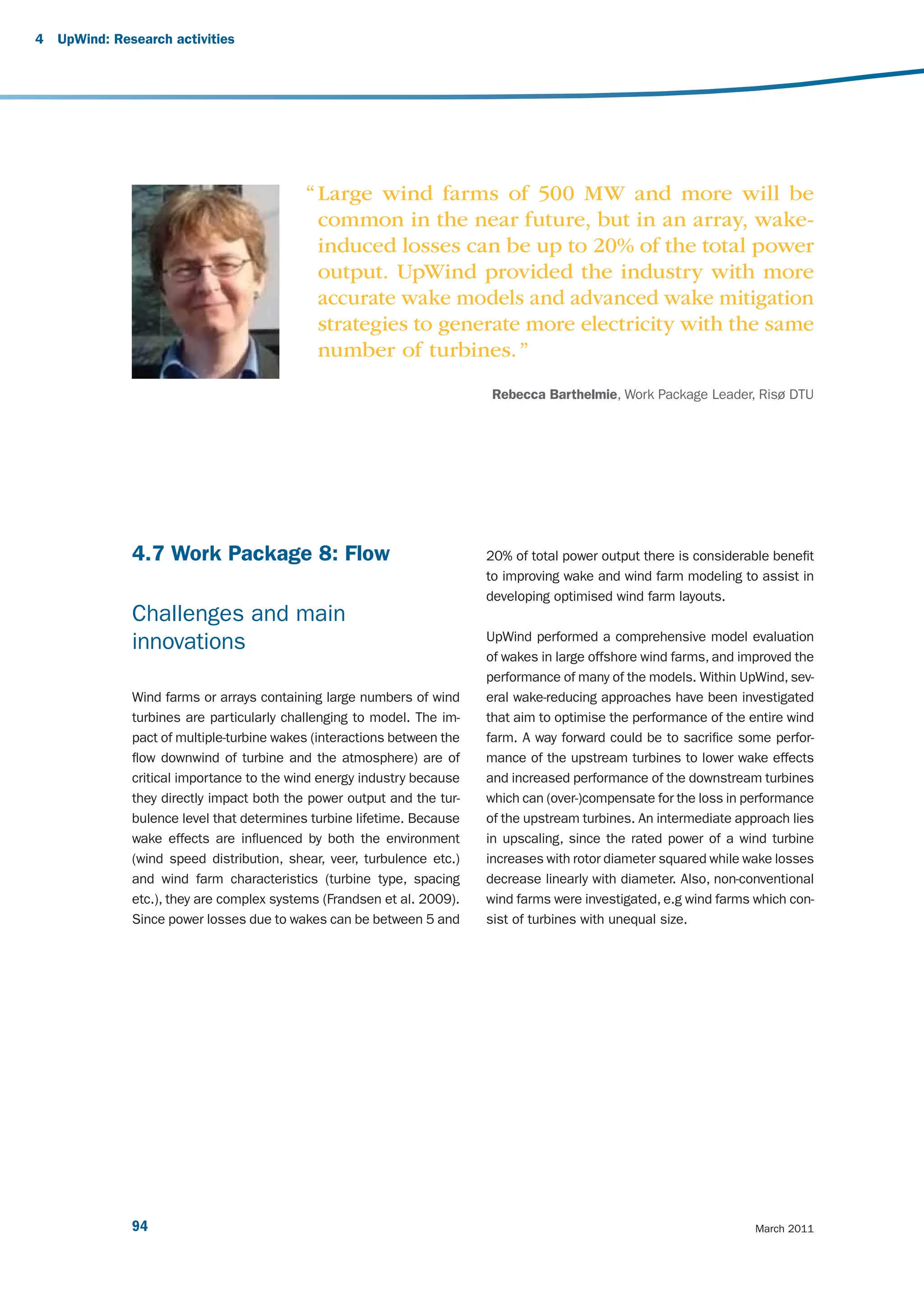 4   UpWind: Research activities




                                            “ Large wind farms of 500 MW and more will be
                                              common in the near future, but in an array, wake-
                                              induced losses can be up to 20% of the total power
                                              output. UpWind provided the industry with more
                                              accurate wake models and advanced wake mitigation
                                              strategies to generate more electricity with the same
                                              number of turbines. ”
                                                                          Rebecca Barthelmie, Work Package Leader, Risø DTU




               4.7 Work Package 8: Flow                                   20% of total power output there is considerable benefit
                                                                          to improving wake and wind farm modeling to assist in
                                                                          developing optimised wind farm layouts.
               Challenges and main
                                                                          UpWind performed a comprehensive model evaluation
               innovations
                                                                          of wakes in large offshore wind farms, and improved the
                                                                          performance of many of the models. Within UpWind, sev-
               Wind farms or arrays containing large numbers of wind      eral wake-reducing approaches have been investigated
               turbines are particularly challenging to model. The im-    that aim to optimise the performance of the entire wind
               pact of multiple-turbine wakes (interactions between the   farm. A way forward could be to sacrifice some perfor-
               flow downwind of turbine and the atmosphere) are of        mance of the upstream turbines to lower wake effects
               critical importance to the wind energy industry because    and increased performance of the downstream turbines
               they directly impact both the power output and the tur-    which can (over-)compensate for the loss in performance
               bulence level that determines turbine lifetime. Because    of the upstream turbines. An intermediate approach lies
               wake effects are influenced by both the environment        in upscaling, since the rated power of a wind turbine
               (wind speed distribution, shear, veer, turbulence etc.)    increases with rotor diameter squared while wake losses
               and wind farm characteristics (turbine type, spacing       decrease linearly with diameter. Also, non-conventional
               etc.), they are complex systems (Frandsen et al. 2009).    wind farms were investigated, e.g wind farms which con-
               Since power losses due to wakes can be between 5 and       sist of turbines with unequal size.




               94                                                                                                      March 2011
 