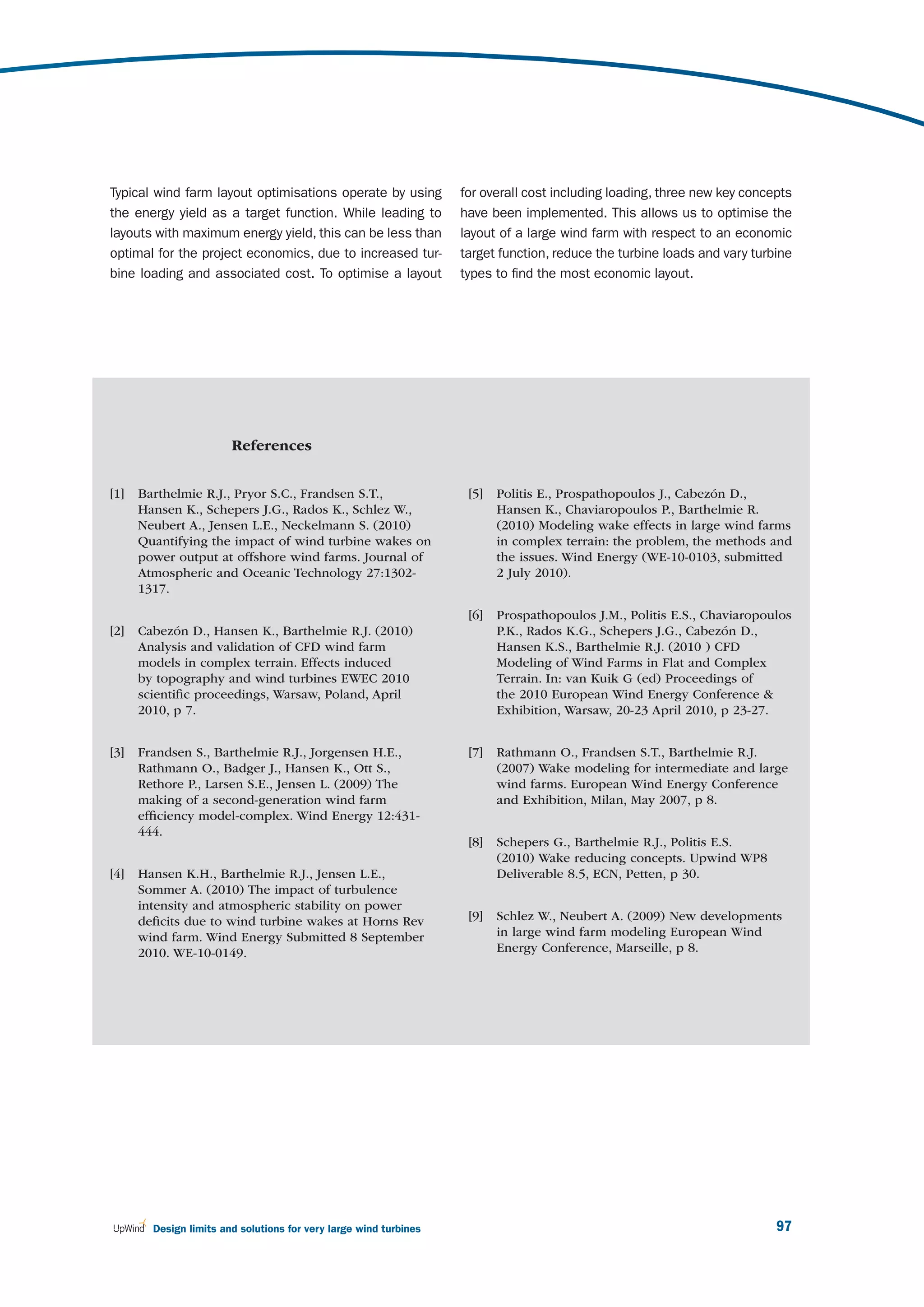 Typical wind farm layout optimisations operate by using            for overall cost including loading, three new key concepts
the energy yield as a target function. While leading to            have been implemented. This allows us to optimise the
layouts with maximum energy yield, this can be less than           layout of a large wind farm with respect to an economic
optimal for the project economics, due to increased tur-           target function, reduce the turbine loads and vary turbine
bine loading and associated cost. To optimise a layout             types to find the most economic layout.




                        References


[1]   Barthelmie R.J., Pryor S.C., Frandsen S.T.,                   [5]   Politis E., Prospathopoulos J., Cabezón D.,
      Hansen K., Schepers J.G., Rados K., Schlez W.,                      Hansen K., Chaviaropoulos P., Barthelmie R.
      Neubert A., Jensen L.E., Neckelmann S. (2010)                       (2010) Modeling wake effects in large wind farms
      Quantifying the impact of wind turbine wakes on                     in complex terrain: the problem, the methods and
      power output at offshore wind farms. Journal of                     the issues. Wind Energy (WE-10-0103, submitted
      Atmospheric and Oceanic Technology 27:1302-                         2 July 2010).
      1317.

                                                                    [6]   Prospathopoulos J.M., Politis E.S., Chaviaropoulos
[2]   Cabezón D., Hansen K., Barthelmie R.J. (2010)                       P.K., Rados K.G., Schepers J.G., Cabezón D.,
      Analysis and validation of CFD wind farm                            Hansen K.S., Barthelmie R.J. (2010 ) CFD
      models in complex terrain. Effects induced                          Modeling of Wind Farms in Flat and Complex
      by topography and wind turbines EWEC 2010                           Terrain. In: van Kuik G (ed) Proceedings of
      scientiﬁc proceedings, Warsaw, Poland, April                        the 2010 European Wind Energy Conference &
      2010, p 7.                                                          Exhibition, Warsaw, 20-23 April 2010, p 23-27.


[3]   Frandsen S., Barthelmie R.J., Jorgensen H.E.,                 [7]   Rathmann O., Frandsen S.T., Barthelmie R.J.
      Rathmann O., Badger J., Hansen K., Ott S.,                          (2007) Wake modeling for intermediate and large
      Rethore P., Larsen S.E., Jensen L. (2009) The                       wind farms. European Wind Energy Conference
      making of a second-generation wind farm                             and Exhibition, Milan, May 2007, p 8.
      efﬁciency model-complex. Wind Energy 12:431-
      444.
                                                                    [8]   Schepers G., Barthelmie R.J., Politis E.S.
                                                                          (2010) Wake reducing concepts. Upwind WP8
[4]   Hansen K.H., Barthelmie R.J., Jensen L.E.,                          Deliverable 8.5, ECN, Petten, p 30.
      Sommer A. (2010) The impact of turbulence
      intensity and atmospheric stability on power
      deﬁcits due to wind turbine wakes at Horns Rev                [9]   Schlez W., Neubert A. (2009) New developments
      wind farm. Wind Energy Submitted 8 September                        in large wind farm modeling European Wind
      2010. WE-10-0149.                                                   Energy Conference, Marseille, p 8.




        Design limits and solutions for very large wind turbines                                                          97
 