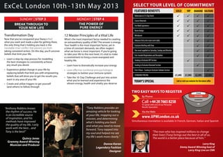 12 Master Principles of a Vital Life
What’s the most important factor needed to creating
an extraordinary quality of life? The answer is energy.
Your health is the most important factor, yet in
a time of constant demands, we often neglect
what we know is most important. If you’re going
to take your life to the next level, it’s vital to make
a commitment to living a more energized and
healthy life.
• Learn how to dramatically increase your energy
•
strategies to bolster your immune system
• Take the 10-Day Challenge and put into action
what you’ve learned and experience the
vibrant energy, health and vitality you deserve
Transformation Day
Now that you’ve conquered your fears,
what you want and made a plan for getting there,
the only thing that’s holding you back is the
taking consistent action. On this day, you’ll uncover
beliefs that limit your life.
• Learn a step-by-step process for modelling
the best strategies to consistently achieve
any result you desire
• Experience global change in your life by
replacing beliefs that limit you with empowering
beliefs that will drive you to get the results you
want in any area of your life
• Create and utilize triggers to get yourself
(and others) to follow through
BREAK THROUGH TO
YOUR NEW LIFE
SUNDAY | STEP 3
THE POWER OF
PURE ENERGY
MONDAY | STEP 4
By Phone:
www.UPWLondon.co.uk
Via theWeb:
Call +442076658258
To speak with one of our Personal
Results Specialists
TWO EASYWAYSTO REGISTER
ExCeL London 10th -13th May 2013 SELECT YOUR LEVEL OF COMMITMENT
STAGE
SOLITAIRE
DIAMOND
VIP
GOLD
“Anthony Robbins knows
the rhythm of success. He
is an incredible source
of inspiration, and his
methods have improved
the quality of my life. I only
work with the best... and
Tony is the best!”
Quincy Jones
Grammy Award-Winning
Musician and Producer
“Tony Robbins provides an
amazing vehicle for looking
at your life, mapping out a
mission, and determining
what’s holding you back
and what you need to move
forward. Tony tapped into
my soul and helped me see
my life’s work more clearly.”
Donna Karan
Legendary Fashion
Designer
"The man who has inspired millions to change
their lives! [Tony] brings out the best in all of us.
The world is a better place because of him."
Larry King
Emmy Award-Winning host of
Larry King Live on CNN
FEATUREDBENEFITS
Admissionto3½DayEvent
CourseMaterials
FireWalkExperience
NameBadge
Wristband
AdvanceEntryintomainroomdaily
ExclusiveBriefingwithTony
OnemealsuppliedonSaturday,SundayandMonday
Fast-trackedRegistrationandReception
SeatinginExclusiveVIPSection
SeatinginExclusiveDiamondSection
First4Rows-SeatinginExclusiveSolitaireSection
STANDARDPRICING
GOLD VIP DIAMOND SOLITAIRE
£3,995£2,995£1,995£1,495
TODAY’SSPECIAL
Simultaneous translation is available in French, German, Italian and Spanish
Call or visit our website for the latest offer
 