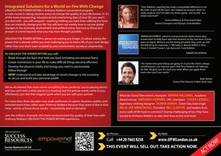 Integrated Solutions for a World on Fire With Change
UNLEASH THE POWER WITHIN is Anthony Robbins’cornerstone program:
a crash course in taking massive action to change the quality of your life forever. In 3½
of the most empowering, educational and entertaining days of your life, you won’t
just deal with - you will vanquish - anything holding you back from utilizing the force
that can instantly change your life.You will learn not merely how to survive global
changes in the economy, environment and political arena, but how to thrive and
prosper at a level beyond what you may have thought possible.
UNLEASH THE POWER WITHIN is about not waiting any longer. It’s about seizing the
power that is already within you and challenging you to lead a life of your own design,
rather than one that’s been scripted by your environment, society or anyone else.
At UNLEASH THE POWER WITHIN you will:
• Break through the fears that hold you back (including unconscious fears)
•
• Develop the physical vitality and energy you need to passionately
follow through
• NEW! Understand and take advantage of recent changes in the economy
to secure and build your personal wealth
and you can’t miss a shot; you’re in a meeting and the precise words come to you
For more than three decades now, peak performers in sports, business, politics and
entertainment have called upon Anthony Robbins because they want to live in that
zone - and to achieve those results - consistently and on demand.
Join the millions of people who have revolutionized the quality of their lives with
Anthony Robbins’UNLEASH THE POWER WITHIN experience.
By Phone:
Call +442076658258
ByWeb:
www.UPWLondon.co.uk
THIS EVENT WILL SELL OUT. TAKE ACTION NOW.
"
Serena Williams, 8-Time Grand Slam
Tennis Champion and Olympic Gold Medalist
AMERICAN EXPRESS
Brett Ratner
Action Film Director X-Men, Rush Hour
What do Grand Slam tennis champion SERENA WILLIAMS , Academy
Award winner ANTHONY HOPKINS, UFC champion CHUCK LIDDELL ,
legendary clothing designer DONNA KARAN , Green Day lead singer
BILLIE JOE ARMSTRONG, President BILL CLINTON and leaders from
every walk of life have in common? During challenging times, they have
turned to Anthony Robbins to take their lives to the next level.
Success Resources UK Ltd
19 Bolsover Street London W1W 5NA United Kingdom
“No matter how great things are going on in your life, there’s always
something you can improve upon. And Tony Robbins can help you
do that. He gives you the tools you need. When you apply those
tools, then you’ll see results.”
“Tony Robbins’ coaching has made a remarkable difference in my
life both on and off the court. He’s helped me discover what I’m
really made of, and I’ve taken my tennis game - and my life - to a
whole new level!”
AMERICAN EXPRESS asked its entrepreneurial clients whom they
would select to help them take their business to the next level, if price
were no object. Without any lists being provided, they came up with
the following six responses: 1. Bill Gates 2. Warren Buffett 3. Ross
Perot 4. Donald Trump 5. Lee Iacocca 6. Tony Robbins
ACTNOW!
 