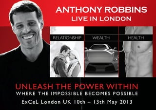 UNLEASH THE POWER WITHIN
W H E R E T H E I M P O S S I B L E B E C O M E S P O S S I B L E
ExCeL London UK 10th – 13th May 2013
ANTHONY ROBBINS
LIVE IN LONDON
 