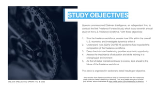 EDELMAN INTELLIGENCE/ UPWORK INC. © 2020 2
Upwork commissioned Edelman Intelligence, an independent firm, to
conduct the first Freelance Forward study, which is our seventh annual
study of the U.S. freelance workforce,1 with these objectives:
1. Size the freelance workforce, assess how it fits within the overall
U.S. economy, and investigate dynamics within it
2. Understand how 2020's COVID-19 pandemic has impacted the
composition of the freelance workforce
3. Deep dive into how freelancing provides economic opportunity
4. Assess the importance of education and skills training in a
changing job environment
5. As the US labor market continues to evolve, look ahead to the
future of the freelance workforce
This deck is organized in sections to detail results per objective.
STUDY OBJECTIVES
1 Prior studies of the freelance workforce were co-commissioned with the Freelancers
Union under the name Freelancing in America. This study refers throughout to those
prior studies, which are available at https://www.upwork.com/i/freelancing-in-america/.
 