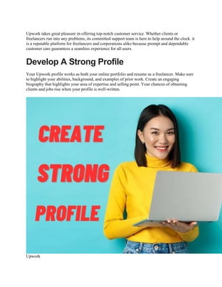 Upwork takes great pleasure in offering top-notch customer service. Whether clients or
freelancers run into any problems, its committed support team is here to help around the clock. it
is a reputable platform for freelancers and corporations alike because prompt and dependable
customer care guarantees a seamless experience for all users.
Develop A Strong Profile
Your Upwork profile works as both your online portfolio and resume as a freelancer. Make sure
to highlight your abilities, background, and examples of prior work. Create an engaging
biography that highlights your area of expertise and selling point. Your chances of obtaining
clients and jobs rise when your profile is well-written.
Upwork
 