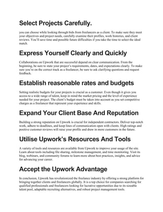 Select Projects Carefully.
you can choose while looking through bids from freelancers as a client. To make sure they meet
your objectives and project needs, carefully examine their profiles, work histories, and client
reviews. You’ll save time and possible future difficulties if you take the time to select the ideal
match.
Express Yourself Clearly and Quickly
Collaborations on Upwork that are successful depend on clear communication. From the
beginning, be sure to state your project’s requirements, dates, and expectations clearly. To make
sure you’re on the correct track as a freelancer, be sure to ask clarifying questions and request
feedback.
Establish reasonable rates and budgets
Setting realistic budgets for your projects is crucial as a customer. Even though it gives you
access to a wide range of talent, keep in mind the market pricing and the level of experience
needed for your project. The client’s budget must be taken into account as you set competitive
charges as a freelancer that represent your experience and skills.
Expand Your Client Base And Reputation
Building a strong reputation on Upwork is crucial for independent contractors. Deliver top-notch
work, adhere to deadlines, and keep lines of communication open with clients. High ratings and
positive customer reviews will raise your profile and draw in more customers in the future.
Utilise Upwork’s Resources And Tools
A variety of tools and resources are available from Upwork to improve your usage of the site.
Learn about tools including file sharing, milestone management, and time monitoring. Visit its
blog, webinars, and community forums to learn more about best practices, insights, and advice
for advancing your career.
Accept the Upwork Advantage
In conclusion, Upwork has revolutionized the freelance industry by offering a strong platform for
bringing together clients and freelancers globally. It is a top choice for companies searching for
qualified professionals and freelancers looking for lucrative opportunities due to its sizeable
talent pool, adaptable recruiting alternatives, and robust project management tools.
 