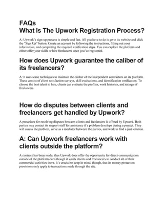 FAQs
What Is The Upwork Registration Process?
A: Upwork’s sign-up process is simple and fast. All you have to do is go to its website and click
the “Sign Up” button. Create an account by following the instructions, filling out your
information, and completing the required verification steps. You can explore the platform and
either offer your skills or hire freelancers once you’ve registered.
How does Upwork guarantee the caliber of
its freelancers?
A: It uses some techniques to maintain the caliber of the independent contractors on its platform.
These consist of client satisfaction surveys, skill evaluations, and identification verification. To
choose the best talent to hire, clients can evaluate the profiles, work histories, and ratings of
freelancers.
How do disputes between clients and
freelancers get handled by Upwork?
A procedure for resolving disputes between clients and freelancers is offered by Upwork. Both
parties may contact its support staff for assistance if a problem develops during a project. They
will assess the problem, serve as a mediator between the parties, and work to find a just solution.
A: Can Upwork freelancers work with
clients outside the platform?
A contract has been made, thus Upwork does offer the opportunity for direct communication
outside of the platform even though it wants clients and freelancers to conduct all of their
commercial activities there. It’s crucial to keep in mind, though, that its money protection
provisions only apply to transactions made through the site.
 