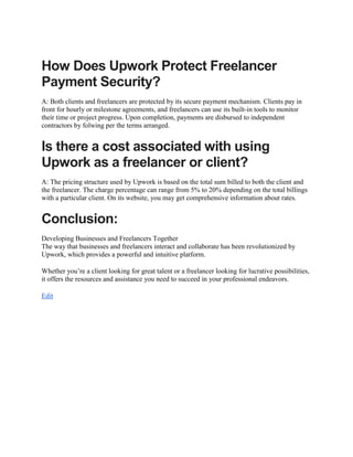 How Does Upwork Protect Freelancer
Payment Security?
A: Both clients and freelancers are protected by its secure payment mechanism. Clients pay in
front for hourly or milestone agreements, and freelancers can use its built-in tools to monitor
their time or project progress. Upon completion, payments are disbursed to independent
contractors by folwing per the terms arranged.
Is there a cost associated with using
Upwork as a freelancer or client?
A: The pricing structure used by Upwork is based on the total sum billed to both the client and
the freelancer. The charge percentage can range from 5% to 20% depending on the total billings
with a particular client. On its website, you may get comprehensive information about rates.
Conclusion:
Developing Businesses and Freelancers Together
The way that businesses and freelancers interact and collaborate has been revolutionized by
Upwork, which provides a powerful and intuitive platform.
Whether you’re a client looking for great talent or a freelancer looking for lucrative possibilities,
it offers the resources and assistance you need to succeed in your professional endeavors.
Edit
 