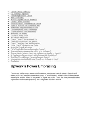  Upwork’s Power Embracing
 Gig economy’s expansion
 Freelancing Redefined Upwork
 What Is Upwork? :
 A Wide Range Of Services And Skills
 Flexible Options for Hiring
 Successful Project Management On Upwork
 Paying In A Secure And Transparent Way
 International scope and variety of talent
 Developing Long-Term Relationships
 Efficiency In Both Time And Money
 Assistance And Support
 Develop A Strong Profile
 Select Projects Carefully.
 Express Yourself Clearly and Quickly
 Establish reasonable rates and budgets
 Expand Your Client Base And Reputation
 Utilise Upwork’s Resources And Tools
 Accept the Upwork Advantage
 FAQs What Is The Upwork Registration Process?
 How does Upwork guarantee the caliber of its freelancers?
 How do disputes between clients and freelancers get handled by Upwork?
 A: Can Upwork freelancers work with clients outside the platform?
 How Does Upwork Protect Freelancer Payment Security?
 Is there a cost associated with using Upwork as a freelancer or client?
 Conclusion:
Upwork’s Power Embracing
Freelancing has become a common and adaptable employment route in today’s dynamic and
connected society. Professionals from a variety of industries may interact with clients and work
remotely on projects thanks to the growth of digital platforms. This is one such platform that has
significantly increased in popularity and changed the freelance market.
 