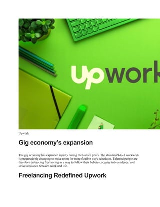 Upwork
Gig economy’s expansion
The gig economy has expanded rapidly during the last ten years. The standard 9-to-5 workweek
is progressively changing to make room for more flexible work schedules. Talented people are
therefore embracing freelancing as a way to follow their hobbies, acquire independence, and
strike a balance between work and life.
Freelancing Redefined Upwork
 