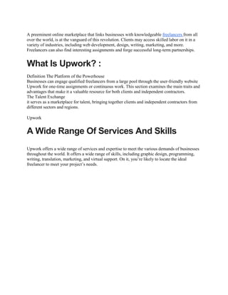 A preeminent online marketplace that links businesses with knowledgeable freelancers from all
over the world, is at the vanguard of this revolution. Clients may access skilled labor on it in a
variety of industries, including web development, design, writing, marketing, and more.
Freelancers can also find interesting assignments and forge successful long-term partnerships.
What Is Upwork? :
Definition The Platform of the Powerhouse
Businesses can engage qualified freelancers from a large pool through the user-friendly website
Upwork for one-time assignments or continuous work. This section examines the main traits and
advantages that make it a valuable resource for both clients and independent contractors.
The Talent Exchange
it serves as a marketplace for talent, bringing together clients and independent contractors from
different sectors and regions.
Upwork
A Wide Range Of Services And Skills
Upwork offers a wide range of services and expertise to meet the various demands of businesses
throughout the world. It offers a wide range of skills, including graphic design, programming,
writing, translation, marketing, and virtual support. On it, you’re likely to locate the ideal
freelancer to meet your project’s needs.
 