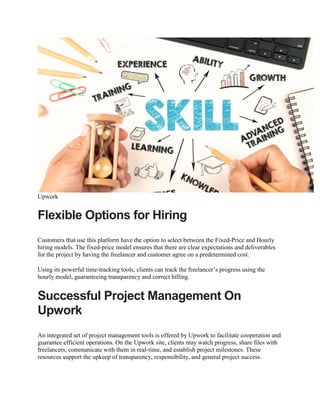 Upwork
Flexible Options for Hiring
Customers that use this platform have the option to select between the Fixed-Price and Hourly
hiring models. The fixed-price model ensures that there are clear expectations and deliverables
for the project by having the freelancer and customer agree on a predetermined cost.
Using its powerful time-tracking tools, clients can track the freelancer’s progress using the
hourly model, guaranteeing transparency and correct billing.
Successful Project Management On
Upwork
An integrated set of project management tools is offered by Upwork to facilitate cooperation and
guarantee efficient operations. On the Upwork site, clients may watch progress, share files with
freelancers, communicate with them in real-time, and establish project milestones. These
resources support the upkeep of transparency, responsibility, and general project success.
 