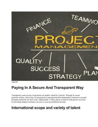 Upwork
Paying In A Secure And Transparent Way
Transparency and security of payments are highly valued by Upwork. Through its secure
payment system, clients may set up payments, guaranteeing that independent contractors are paid
promptly and fairly for their work. Additionally, it offers peace of mind to both parties involved
by providing dispute resolution services in case any problems develop.
International scope and variety of talent
 