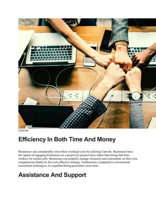 Upwork
Efficiency In Both Time And Money
Businesses can considerably lower their overhead costs by utilizing Upwork. Businesses have
the option of engaging freelancers on a project-by-project basis rather than hiring full-time
workers for certain jobs. Businesses can properly manage resources and concentrate on their core
competencies thanks to this cost-effective strategy. Furthermore, compared to conventional
recruitment techniques, its expedited hiring procedure saves time.
Assistance And Support
 