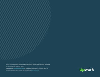 24
Thank you for reading our 2019 Annual Impact Report. We welcome feedback
on our initiatives and this report.
Please email ESG@upwork.com to share your thoughts or connect with us.
For more information about Upwork, visit our website at www.upwork.com.
 