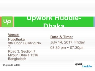 Venue:
Hubdhaka
9th Floor, Building No.
7,
Road 3, Section 7
Mirpur, Dhaka 1216
Bangladesh
Upwork Huddle-
Dhaka
Date & Time:
July 14, 2017, Friday
03:30 pm ~ 07:30pm
​#UpworkHuddle
 