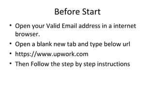 Before Start
• Open your Valid Email address in a internet
browser.
• Open a blank new tab and type below url
• https://www.upwork.com
• Then Follow the step by step instructions
 