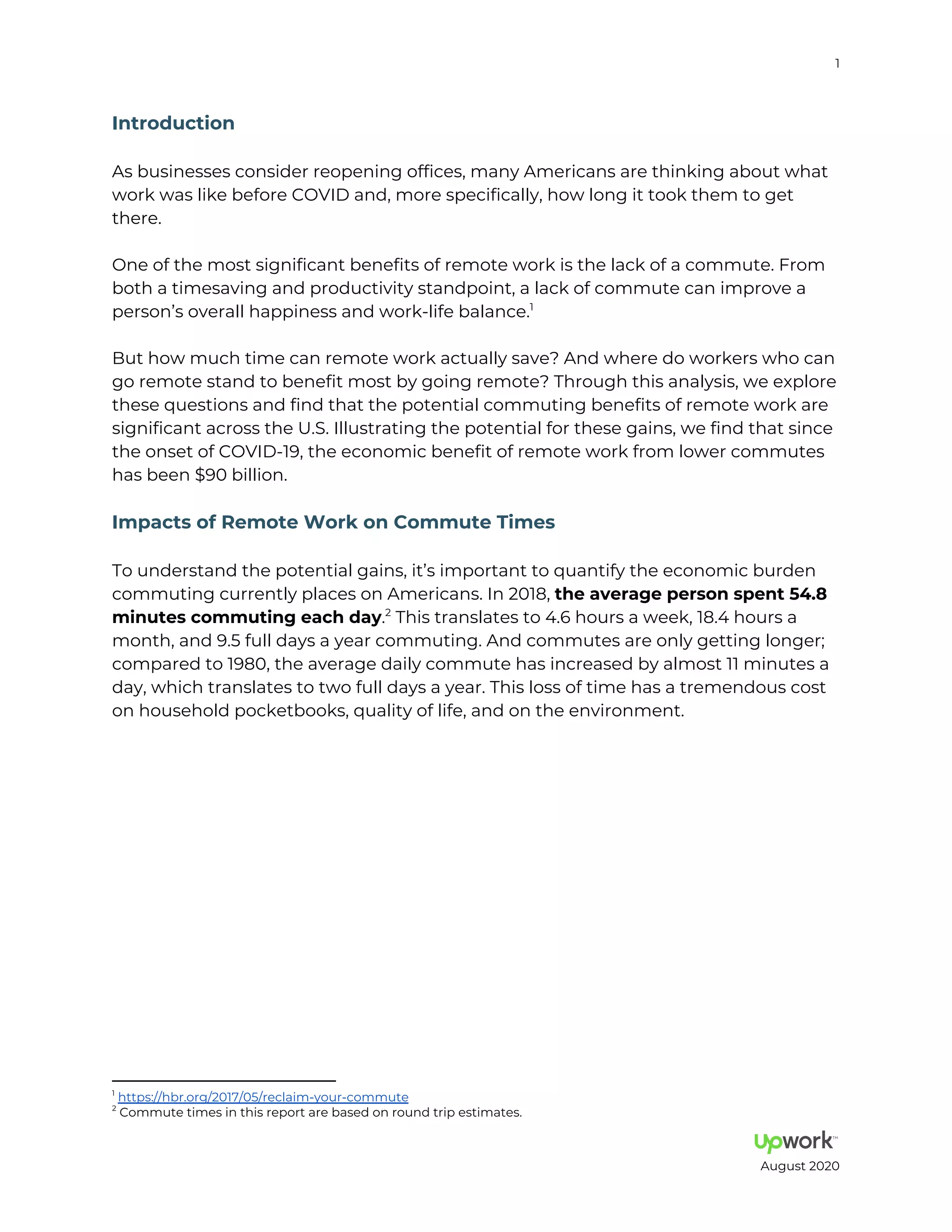1
I d c i
As businesses consider reopening offices, many Americans are thinking about what
work was like before COVID and, more specifically, how long it took them to get
there.
One of the most significant benefits of remote work is the lack of a commute. From
both a timesaving and productivity standpoint, a lack of commute can improve a
person s overall happiness and work life balance.1
But how much time can remote work actually save? And where do workers who can
go remote stand to benefit most by going remote? Through this analysis, we explore
these questions and find that the potential commuting benefits of remote work are
significant across the U.S. Illustrating the potential for these gains, we find that since
the onset of COVID 19, the economic benefit of remote work from lower commutes
has been 90 billion.
Im ac f Rem e W k C mm e Time
To understand the potential gains, it s important to quantify the economic burden
commuting currently places on Americans. In 2018, he a e age e e
mi e c mm i g each da . This translates to 4.6 hours a week, 18.4 hours a2
month, and 9.5 full days a year commuting. And commutes are only getting longer
compared to 1980, the average daily commute has increased by almost 11 minutes a
day, which translates to two full days a year. This loss of time has a tremendous cost
on household pocketbooks, quality of life, and on the environment.
1
https: hbr.org 2017 05 reclaim your commute
2
Commute times in this report are based on round trip estimates.
August 2020
 