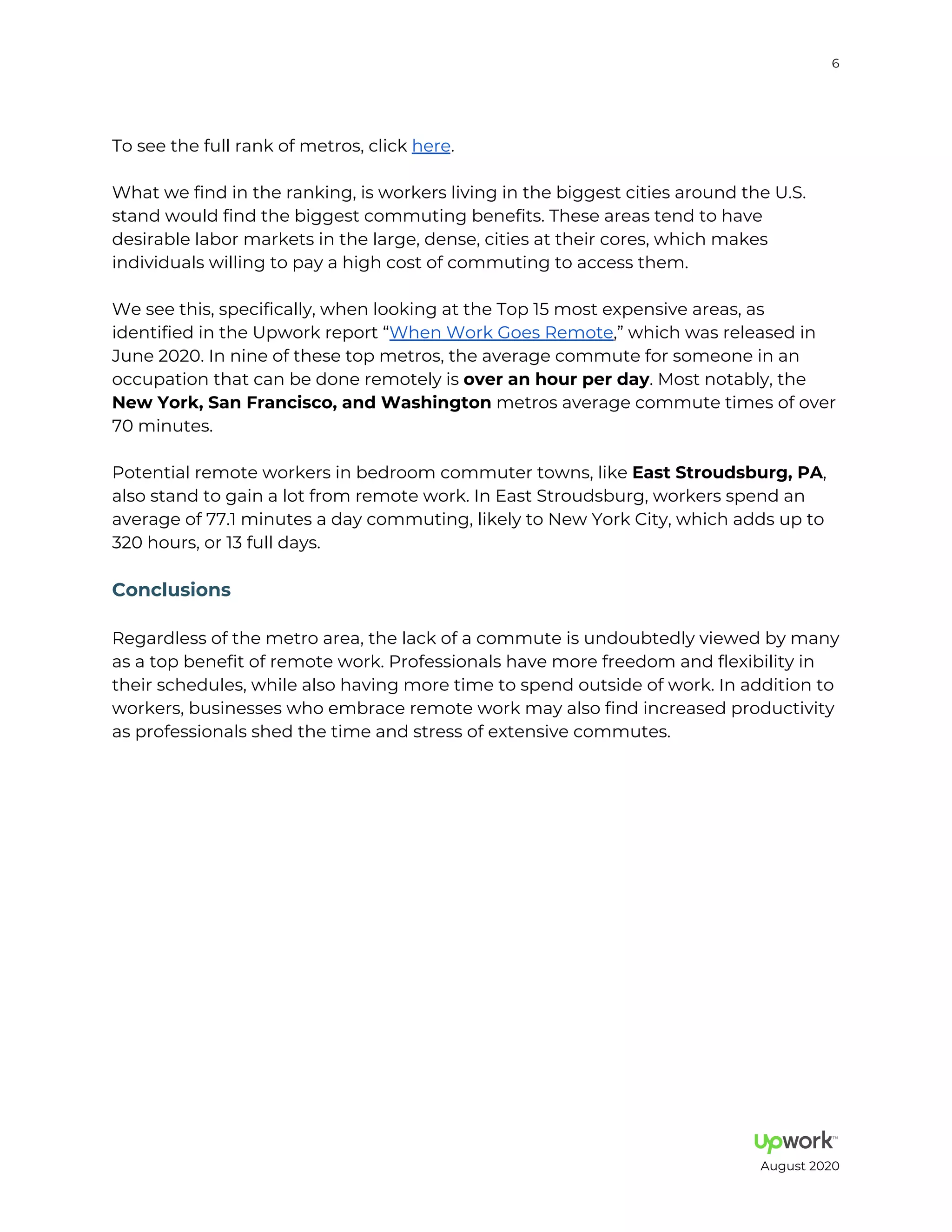 6
To see the full rank of metros, click here.
What we find in the ranking, is workers living in the biggest cities around the U.S.
stand would find the biggest commuting benefits. These areas tend to have
desirable labor markets in the large, dense, cities at their cores, which makes
individuals willing to pay a high cost of commuting to access them.
We see this, specifically, when looking at the Top 15 most expensive areas, as
identified in the Upwork report When Work Goes Remote, which was released in
June 2020. In nine of these top metros, the average commute for someone in an
occupation that can be done remotely is e a h e da . Most notably, the
Ne Y k Sa F a ci c a d Wa hi g metros average commute times of over
70 minutes.
Potential remote workers in bedroom commuter towns, like Ea S d b g PA,
also stand to gain a lot from remote work. In East Stroudsburg, workers spend an
average of 77.1 minutes a day commuting, likely to New York City, which adds up to
320 hours, or 13 full days.
C cl i
Regardless of the metro area, the lack of a commute is undoubtedly viewed by many
as a top benefit of remote work. Professionals have more freedom and flexibility in
their schedules, while also having more time to spend outside of work. In addition to
workers, businesses who embrace remote work may also find increased productivity
as professionals shed the time and stress of extensive commutes.
August 2020
 