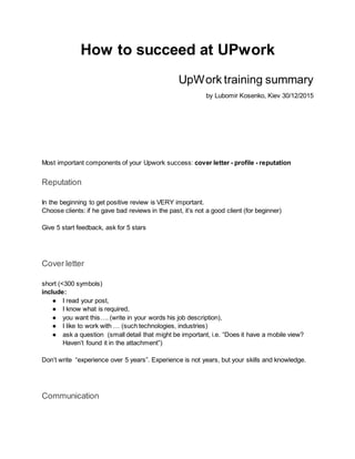 How to succeed at UPwork
UpWork training summary
by Lubomir Kosenko, Kiev 30/12/2015
Most important components of your Upwork success: cover letter - profile - reputation
Reputation
In the beginning to get positive review is VERY important.
Choose clients: if he gave bad reviews in the past, it’s not a good client (for beginner)
Give 5 start feedback, ask for 5 stars
Cover letter
short (<300 symbols)
include:
● I read your post,
● I know what is required,
● you want this…. (write in your words his job description),
● I like to work with … (such technologies, industries)
● ask a question (small detail that might be important, i.e. “Does it have a mobile view?
Haven’t found it in the attachment”)
Don’t write “experience over 5 years”. Experience is not years, but your skills and knowledge.
Communication
 