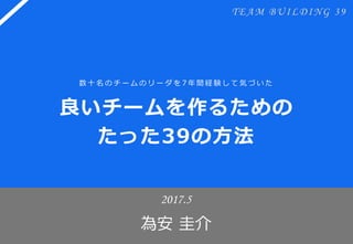 良いチームを作るための
たった39の方法
2017.6
為安 圭介
数十名のチームのリーダを 7年間経験して気づいた
TEAM BUILDING 39
 