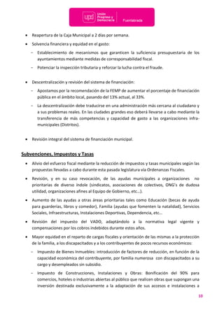 10
 Reapertura de la Caja Municipal a 2 días por semana.
 Solvencia financiera y equidad en el gasto:
- Establecimiento de mecanismos que garanticen la suficiencia presupuestaria de los
ayuntamientos mediante medidas de corresponsabilidad fiscal.
- Potenciar la inspección tributaria y reforzar la lucha contra el fraude.
 Descentralización y revisión del sistema de financiación:
- Apostamos por la recomendación de la FEMP de aumentar el porcentaje de financiación
pública en el ámbito local, pasando del 13% actual, al 33%.
- La descentralización debe traducirse en una administración más cercana al ciudadano y
a sus problemas reales. En las ciudades grandes eso deberá llevarse a cabo mediante la
transferencia de más competencias y capacidad de gasto a las organizaciones infra-
municipales (Distritos).
 Revisión integral del sistema de financiación municipal.
Subvenciones, Impuestos y Tasas
 Alivio del esfuerzo fiscal mediante la reducción de impuestos y tasas municipales según las
propuestas llevadas a cabo durante esta pasada legislatura vía Ordenanzas Fiscales.
 Revisión, y en su caso revocación, de las ayudas municipales a organizaciones no
prioritarias de diverso índole (sindicatos, asociaciones de colectivos, ONG’s de dudosa
utilidad, organizaciones afines al Equipo de Gobierno, etc…).
 Aumento de las ayudas a otras áreas prioritarias tales como Educación (becas de ayuda
para guarderías, libros y comedor), Familia (ayudas que fomenten la natalidad), Servicios
Sociales, Infraestructuras, Instalaciones Deportivas, Dependencia, etc…
 Revisión del impuesto del VADO, adaptándolo a la normativa legal vigente y
compensaciones por los cobros indebidos durante estos años.
 Mayor equidad en el reparto de cargas fiscales y orientación de las mismas a la protección
de la familia, a los discapacitados y a los contribuyentes de pocos recursos económicos:
- Impuesto de Bienes Inmuebles: introducción de factores de reducción, en función de la
capacidad económica del contribuyente, por familia numerosa con discapacitados a su
cargo y desempleados sin subsidio.
- Impuesto de Construcciones, Instalaciones y Obras: Bonificación del 90% para
comercios, hoteles o industrias abiertas al público que realicen obras que supongan una
inversión destinada exclusivamente a la adaptación de sus accesos e instalaciones a
 
