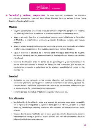 12
4. Sociedad y cultura: propuestas. En este apartado planteamos las iniciativas
concernientes a Educación, Juventud, Salud, Mujer, Mayores, Servicios Sociales, Cultura, Ocio y
Deportes, Festejos y Patrimonio.
Mayores
 Mayores y desempleo. Creación de cursos de formación impartidos por personas cercanas
a la edad de jubilación de manera que se pueda aprovechar su dilatada experiencia.
 Mayores y trabajo. Reutilizar la experiencia de los empresarios jubilados de la Comunidad
de Madrid en la impartición de seminarios y creación de redes de contactos para nuevas
empresas.
 Mayores y ocio. Aumento del número de huertos de ocio gratuitos destinados a jubilados
en diferentes emplazamientos de la ciudad para dar mayor facilidad de acceso
 Especial atención al colectivo de la tercera edad municipal, dotándoles de mayores
estructuras de ocio y atención, tales como Centros de Día públicos o Servicios de Atención
Psico-Social.
 Convenio de utilización entre los Centro de Día para Mayores y las instalaciones de la
piscina municipal durante el horario del Centro de Día. Adecuando y/o dotando las
instalaciones en cuanto a profundidad de las piscinas, accesibilidad al centro y a las
piscinas, etc.
Juventud
 Realización de una campaña en los centros educativos del municipio, al objeto de
concienciar y formar a los más jóvenes en temas como Violencia de Género, Igualdad etc.
Creación de una Comisión de Seguimiento para evaluar los resultados de las campañas que
se pongan en marcha y otras cuestiones relacionadas.
 Fomento del ocio alternativo al “botellón”: deporte, voluntariado etc.
Ocio y Deportes
 Sensibilización de la población sobre una tenencia de animales responsable compatible
con la higiene, la salud pública, la seguridad de las personas y bienes, así como el uso del
microchip, la debida protección y buen trato a los animales evitando el abandono de los
mismos.
 Creación de más zonas habilitadas para el paseo y ocio de animales de compañía, extremo
éste tendente a conseguir que la vía pública sea una zona libre de excrementos. Dotar de
más medios higiénicos para mascotas.
 