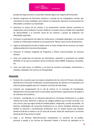 14
parados de larga duración y no perciban subsidio alguno de ninguna administración.
 Realizar programas de formación continua y reciclaje de los trabajadores sociales que
intervienen en estas realidades, para reforzar su motivación, favorecer la comunicación de
dificultades y canalizar sus inquietudes.
 Garantizar el acceso de los vecinos a las prestaciones sociales básicas; promover la
cooperación social mediante la acción solidaria y la ayuda mutua y trabajar por la igualdad
de oportunidades y la inclusión social de los sectores y grupos de población con
dificultades especiales.
 Promover la participación de todas las instituciones y entidades dedicadas a los servicios
sociales en el Municipio mediante la convocatoria de “Mesas” para la toma de decisiones.
 Lograr la participación de todo el tejido social, el mejor empleo de los recursos y la mayor
calidad posible de los Servicios Municipales.
 Favorecer el enfoque integrado de Programas y Planes intermunicipales de Servicios
Sociales.
 Crear y/o modernizar los Servicios de información, valoración y orientación de calidad
(SIVOCS), en los que se coordinen tareas de difusión sobre SSMM, Programas, Campañas,
etc.
 Crear una web social, un teléfono y una Guía de servicios municipales, autonómicos y
estatales, adaptada a los vecinos con discapacidad.
Educación
 Creación de un premio para los mejores estudiantes de los ciclos de Primaria, Secundaria,
Bachillerato y Formación Profesional: Curso/Campamento de idiomas en el extranjero con
todos los gastos pagados para los 3 mejores currículos de cada etapa
 Creación y/o reorganización de la red de centros en el municipio de Fuenlabrada,
debidamente consensuada entre la comunidad, ayuntamiento, organizaciones de padres y
de sindicatos de enseñanza.
 Convertir Fuenlabrada en un referente educativo en Formación Profesional en un plazo
máximo de 6 años. Reformar y adecuar los colegios públicos que se están cerrando, o se
van a cerrar, para que sigan siendo de utilidad pública. Integrando, cuando sea posible, las
distintas modalidades de Formación Profesional en un mismo Complejo Educativo para
facilitar la inserción y recualificación profesional. Con un amplio horario que abarque
desde las 8,30 de la mañana a las 22 horas de la tarde. Hasta dar satisfacción a la enorme
demanda de FP que tiene la ciudad.
 Exigir a las distintas Administraciones competentes un aumento de los medios,
personal y ayudas a los Centros de Educación Infantil y Primaria ya radicados en la
 