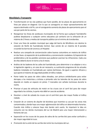7
Movilidad y Transporte
 Transformación en las vías públicas que fuere posible, de las plazas de aparcamiento en
línea por plazas en diagonal. Con lo que se conseguiría un mejor aprovechamiento del
espacio destinado a tal fin, con el consiguiente aumento de plazas de aparcamiento para el
uso por parte de los vecinos.
 Reorganizar las líneas de autobuses municipales de tal forma que cualquier fuenlabreño
pudiese desplazarse a cualquier centro educativo y/o sanitario con la utilización de un
máximo de 2 líneas o medios de transporte público con el mínimo de transbordos.
 Crear una línea de autobús municipal que salga del barrio de Miraflores con destino la
estación de Renfe de Fuenlabrada Central. Que conste de un máximo de 8 paradas
cruzando los barrios de Loranca y el Hospital.
 Realizar una campaña de concienciación sobre buenas costumbres en materia de tráfico
en dos fases: a) exposición de la problemática y concienciación ciudadana. b) Exposición de
problemática y de las posibles sanciones que pudieran acarrear las infracciones. Cada una
de ellas debería durar en torno a los 6 meses.
 Análisis de los badenes de las calles de Fuenlabrada, para determinar si se adaptan o no a
la legislación vigente y, en caso de ser necesario, su sustitución progresiva de los actuales
badenes instalados en Fuenlabrada por cojines berlineses. De igual o superior eficacia y
que aporte el máximo de seguridad posible al tráfico rodado.
 Poner todos los pasos de cebra sobre elevados, con pintura antideslizante para evitar
derrapes a los motoristas y ciclistas o pintando solo los laterales de los pasos de cebra
dejando en medio un espacio sin pintar. Y marcados con señales luminosas durante la
noche.
 Priorizar el paso de vehículos de motor en los cruces con el carril bici para dar mayor
seguridad a los ciclistas, la parte más débil en caso de accidente.
 Devolver a nivel de calzada los cruces con el carril-bici para dar mayor fluidez al tráfico
rodado.
 Creación de un sistema de alquiler de bicicletas que incentive su uso por las zonas más
contaminadas y donde haya una mayor aglomeración de tráfico en determinados horarios.
Cuando más tráfico y atascos haya más barato será usarlo. Se impulsará la idea en
conjunto con los demás municipios del sur de Madrid para una mayor interconexión y
fomento del uso.
 Separación en los cruces de los pasos de cebra de los carriles-bici para evitar confusión y
dar mayor seguridad al cruce.
 Promoción de la unión de los carriles-bici entre los municipios del sur.
 