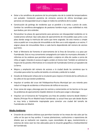 8
 Dotar a los semáforos de peatones de las principales vías de la ciudad de temporizadores
con pulsador. Instalación paulatina de emisores sonoros de última tecnología para
personas con discapacidad visual o ciegas en todos los semáforos de la ciudad.
 Construcción de parkings de residentes que se pondrán a la venta a precio de coste.
Cambiar los semáforos-demagógicos de peatones hombre-mujer, cuya visibilidad es más
que dudosa, por otro estándar.
 Personalizar las plazas de aparcamiento para personas con discapacidad residentes en la
ciudad previa solicitud. Que cada plaza de aparcamiento de minusválido vaya junto a una
placa donde venga la matrícula del coche que tiene asignado. De esta manera a simple
vista se podrá ver si esa plaza de minusválido es de libre uso o está asignada a un vecino. Y
asignar plazas de minusválidos libres a cada barrio dependiendo del número de vecinos
que tiene.
 Pedir al Ministerio de Fomento el soterramiento de la línea de Cercanías a su paso por
Fuenlabrada. Esto es muy conveniente compaginarlo con todos los municipios afectados. Y
reformas en los andenes que permitan acceder a viajeros en sillas de ruedas o carros de
niños al vagón. Estando el acceso al vagón y anden al mismo nivel. También se solicitará la
mejora de los paneles informativos en la estación de Fuenlabrada-Central y el apeadero de
La Serna.
 Mejora y ampliación del número de accesos a la ciudad desde las carreteras que lo
circundan para evitar los cuellos de botella a la entrada y salida de la ciudad.
 Estudio de Ordenación Urbana de la circulación para mejorar el tránsito de los vehículos en
las calles en las que existen problemas.
 Impulsar el cambio del cruce del Polideportivo-Piscina Municipal por una rotonda para
reducir el riesgo de accidentes e infracciones de tráfico en esa zona.
 Crear zonas de carga y descarga para los vecinos y comerciantes en los barrios en los que
los problemas de aparcamiento impiden detener el coche para cargar o descargar.
 Impulsar con el Consorcio de Transportes una línea de autobús nocturno desde Cibeles /
Atocha /Príncipe Pío en Madrid hasta Fuenlabrada. La actual línea que sale desde Aluche
es muy lenta y totalmente inapropiada para conectar una ciudad del tamaño de
Fuenlabrada con Madrid.
Medio Ambiente
 Creación de corredores arbóreos que permitan transitar en los meses de más calor por las
calles en las que no hay sombra. Y nuevas plantaciones, sustituciones o reposiciones de
árboles que se realizarán con especies, cuyas necesidades de agua, mantenimiento y
sistemas de raíces sean las más adecuadas para la situación geográfica y medioambiental
de Fuenlabrada.
 