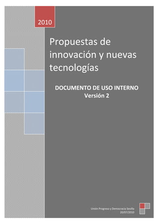 2010

   Propuestas de
   innovación y nuevas
   tecnologías
       DOCUMENTO DE USO INTERNO
              Versión 2




                 Unión Progreso y Democracia Sevilla
                                       20/07/2010
 