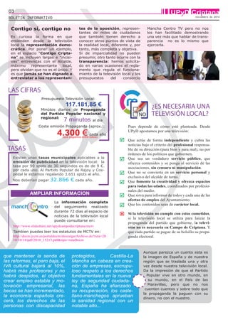 03 UPyD Criptana 
BOLETIN INFORMATIVO noviembre de 2014 
Presupuesto Televisión Local: 
117.181,85 € 
7 minutos al día 
4.300 € cada año 
Minútos diarios de Propaganda 
del Partido Popular nacional y 
regional: 
Coste emisión Propaganda (aprox.): 
(que pagamos entre todos) 
LAS CIFRAS 
AMPLIAR INFORMACION 
La información completa 
del seguimiento realizado 
durante 72 días al espacio de 
noticias de la televisión local 
puede consultarse en: 
TASAS 
http://www.slideshare.net/upydcampodecriptana/mctv 
Tambíen puedes leer los estatutos de MCTV en: 
http://docm.jccm.es/portaldocm/descargarArchivo.do?ruta=20 
10/10/14/pdf/2010_15213.pdf&tipo=rutaDocm 
¿ES NECESARIA UNA 
TELEVISIÓN LOCAL? 
Pues depende de cómo esté planteada. Desde 
UPyD apostamos por una televisión: 
Que actúe de forma independiente y cubra las 
noticias bajo el criterio del profesional responsa-ble 
de su dirección (para bien y para mal), no por 
órdenes de los políticos que gobiernen. 
Que sea un verdadero servicio público, que 
ofrezca contenidos y se ponga al servicio de las 
asociaciones, sin censura ni manipulación. 
Que no se convierta en un servicio personal y 
exclusivo del alcalde de turno. 
Que fomente la creatividad y ofrezca espacios 
para todas las edades, coordinados por profesio-nales 
del medio. 
Que sirva para informar de todos y cada una de las 
ofertas de empleo del Ayuntamiento. 
Que los contenidos sean de carácter local. 
Si la televisión no cumple con estos cometidos, 
si la televisión local se utiliza para lanzar la 
propaganda del partido que gobierne, la televi-sión 
no es necesaria en Campo de Criptana. Y 
que cada partido se pague de su bolsillo su propa-ganda 
electoral. 
 
 
 
 
 
 
 
Es curiosa la forma en que 
entienden desde la televisión 
local la representación demo-crática. 
Por poner un ejemplo, 
en el espacio “Contigo Cripta-na” 
se incluyen largas e “incisi-vas” 
entrevistas con el Alcalde, 
máximo representante local, 
pero olvidan que no es el único. Y 
es que jamás se han dignado a 
entrevistar a los representan-tes 
de la oposición, represen-tantes 
de miles de ciudadanos 
que también tienen derecho a 
conocer otros puntos de vista de 
la realidad local, diferente y, por 
tanto, más completa y objetiva. 
Si de imparcialidad no pueden 
presumir, otro tanto ocurre con la 
transparencia: hemos solicita-do 
en varias ocasiones el regla-mento 
que regula el funciona-miento 
de la televisión local y los 
presupuestos del consorcio 
Mancha Centro TV pero no nos 
los han facilitado demostrando 
una vez más que hablar de trans-parencia 
no es lo mismo que 
ejercerla. 
Contigo sí, contigo no 
que mantener la senda de 
las reformas, el paro baja, el 
IVA cultural bajará al 10%, 
habrá más profesores y no 
habrá despidos, el objetivo 
crear empleo estable y mo-tovación 
empresarial, las 
becas se han incrementado, 
la economía española cre-cerá, 
los derechos de las 
personas con discapacidad 
protegidos, Castilla-La 
Mancha en cabeza en crea-ción 
de empresas, escrupu-loso 
respeto a los derechos 
fundamentales en la nueva 
ley de seguridad ciudada-na, 
España ha afianzado 
su recuperación, los caste-llano- 
manchegos aprueban 
la sanidad regional con un 
notable alto... 
Aunque parezca un cuento esta es 
la imagen de España y de nuestra 
región que se traslada una y otra 
vez desde nuestra televisión local. 
Da la impresión de que el Partido 
Popular vive en otro mundo, en 
su mundo, en el País de las 
Maravillas, pero que no nos 
cuenten cuentos y sobre todo que 
la propaganda la paguen con su 
dinero, no con el nuestro. 
Existen unas tasas municipales aplicables a la 
emisión de publicidad en la televisión local: la 
tasa por 90 spots de 30 segundos es de de 9 €. 
por cada uno. Al Partido Popular de Rajoy y Cos-pedal 
le estamos regalando 3.651 spots al año. 
Nos deberían pagar 32.866 € cada año. 
 
