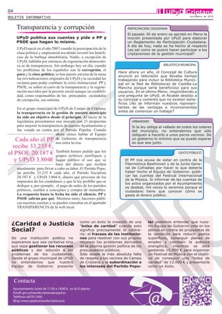 04 UPyD Criptana 
BOLETIN INFORMATIVO noviembre de 2014 
Transparencia y corrupción 
UPyD publica sus cuentas y pide a PP y 
PSOE que hagan lo mismo. 
UPyD nació en el año 2007 cuando la preocupación de la 
clase política y empresarial era dónde invertir los benefi-cios 
de la burbuja inmobiliaria. Nadie, a excepción de 
UPyD, hablaba por entonces de regeneración democráti-ca 
ni de transparencia. Sin embargo hoy en día, cuando 
los problemas de los españoles son la corrupción, el 
paro y la clase política, se han puesto encima de la mesa 
las reivindicaciones originales de UPyD y la sociedad las 
reclama para poder combatir la crisis institucional. PP y 
PSOE, se suben al carro de la transparencia y la regene-ración 
movidos por la presión social aunque su credibili-dad, 
como responsables de los principales escándalos 
de corrupción, sea mínima. 
En el grupo municipal de UPyD de Campo de Criptana, 
la transparencia en la gestión de nuestro municipio 
ha sido un objetivo desde el principio. Al inicio de la 
legislatura presentamos una moción con 21 propuestas 
para mejorar la transparencia de nuestro Ayuntamiento y 
fue votada en contra por el Partido Popular. Cuando 
ahora oímos hablar al Equipo 
de Gobierno de transparencia 
nos entra la risa. 
También hemos pedido que los 
grupos políticos justifiquen y 
hagan público el uso que se 
hace del dinero que reciben 
Cada año el PP 
recibe 33.235 €, 
el PSOE 20.187 € 
y UPyD 3.804€ 
anualmente para llevar a cabo su labor. El Partido Popu-lar 
percibe 33.235 € cada año, el Partido Socialista 
20.187 € y UPyD 3.804 €, dinero que proviene de los 
impuestos de los ciudadanos y que la ley prohíbe que se 
dedique a, por ejemplo, el pago de sedes de los partidos 
políticos, sueldos a concejales y compra de inmuebles. 
La respuesta hasta la fecha ha sido el silencio. PP y 
PSOE sabrán por qué. Mientras tanto, hacemos públi-cas 
nuestras cuentas y se pueden consultar en el apartado 
TRANSPARENCIA de la web local. 
De una institución pública no 
esperamos que sea caritativa sino 
que sepa gestionar los recursos 
públicos y dar solución a los 
problemas de los ciudadanos. 
Desde el grupo municipal de UPyD 
no entendemos que nuestro 
Equipo de Gobierno presente 
PARTICIPACIÓN CIUDADANA 
Hace ahora un año, el Concejal de Cultura 
anunció en televisión que llevaba tiempo 
trabajando para incluir la Biblioteca Munici-pal 
en la Red de Bibliotecas de Castilla-La 
Mancha porque sería beneficioso para sus 
usuarios. En el último Pleno, respondiendo a 
una pregunta de UPyD, el Alcalde desdijo a 
su concejal y comentó que no existen bene-ficios 
¿No se informan nuestros represen-tantes 
de las ventajas e inconvenientes 
antes de comenzar un trabajo? 
URBANISMO 
como un éxito la creación de una 
“bolsa de caridad” cuando esto 
significa precisamente lo contra-rio: 
el fracaso de las institucio-nes 
para resolver con sus propios 
recursos los problemas derivados 
de la pésima gestión política de los 
presupuestos públicos. 
Sólo desde la más absoluta falta 
de respeto a los vecinos de Campo 
de Criptana y la subordinación a 
los intereses del Partido Popu-lar 
BIBLIOTECA MUNICIPAL 
podemos entender que nues-tro 
Equipo de Gobierno vote en los 
plenos en contra de propuestas de 
la oposición para reducir gastos 
superfluos, conseguir planes de 
empleo y combatir la pobreza 
energética, mientras se está 
gastando 15.000 € para organizar 
un Festival de Música con el objeti-vo 
de conseguir una “bolsa de 
caridad” de 13.000 € y presentarla 
como un éxito. 
¿Caridad o Justicia 
Social? 
El pasado 30 de enero se aprobó en Pleno la 
moción presentada por UPyD para elaborar 
un Reglamento de Participación Ciudadana. 
A día de hoy, nada se ha hecho al respecto 
¿es así como se quiere hacer participar a los 
criptanenses de la gestión municipal? 
Si la ley obliga al vallado de todos los solares 
del municipio, no entendemos que sólo 
obliguen a hacerlo a unos pocos vecinos. De 
un gobierno lo mínimo que se puede esperar 
es que sea justo. 
GASTO PÚBLICO 
El PP nos acusa de estar en contra de la 
Filarmónica Beethoven y de la Junta Gene-ral 
de Cofradías por hacer lo que debería 
haber hecho el Equipo de Gobierno: publi-car 
las cuentas del Festival Internacional 
de la Música. Si informar de las cuentas de 
los actos organizados por el Ayuntamiento 
es desleal, mil veces lo seremos porque el 
ciudadano tiene que conocer cómo se 
gasta el dinero público. 
Contacta 
Ayuntamiento: lunes de 17:30 a 19:00 h. en la 2ª planta 
Email: gm.campodecriptana@upyd.es 
Teléfono: 667011950 
Blog: www.upydcampodecriptana.es 
