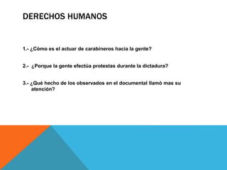 DERECHOS HUMANOS
1.- ¿Cómo es el actuar de carabineros hacia la gente?
2.- ¿Porque la gente efectúa protestas durante la dictadura?
3.- ¿Qué hecho de los observados en el documental llamó mas su
atención?
 